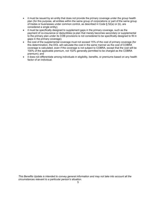 •   it must be issued by an entity that does not provide the primary coverage under the group health
        plan (for this purpose, all entities within the same group of corporations or part of the same group
        of trades or businesses under common control, as described in Code § 52(a) or (b), are
        considered a single entity);
    •   it must be specifically designed to supplement gaps in the primary coverage, such as the
        payment of co-insurance or deductibles (a plan that merely becomes secondary or supplemental
        to the primary plan under its COB provisions is not considered to be specifically designed to fill in
        gaps in the primary coverage);
    •   the cost of the supplemental coverage must not exceed 15% of the cost of primary coverage (for
        this determination, the DOL will calculate the cost in the same manner as the cost of COBRA
        coverage is calculated, even if the coverage is not subject to COBRA, except that the cost will be
        100% of the applicable premium, not 102% generally permitted to be charged as the COBRA
        premium); and
    •   it does not differentiate among individuals in eligibility, benefits, or premiums based on any health
        factor of an individual.




This Benefits Update is intended to convey general information and may not take into account all the
circumstances relevant to a particular person’s situation.
                                                     5
 
