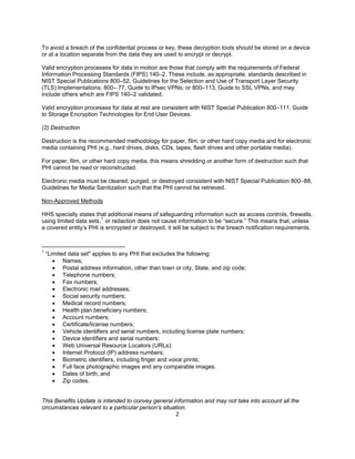 To avoid a breach of the confidential process or key, these decryption tools should be stored on a device
or at a location separate from the data they are used to encrypt or decrypt.

Valid encryption processes for data in motion are those that comply with the requirements of Federal
Information Processing Standards (FIPS) 140–2. These include, as appropriate, standards described in
NIST Special Publications 800–52, Guidelines for the Selection and Use of Transport Layer Security
(TLS) Implementations; 800– 77, Guide to IPsec VPNs; or 800–113, Guide to SSL VPNs, and may
include others which are FIPS 140–2 validated.

Valid encryption processes for data at rest are consistent with NIST Special Publication 800–111, Guide
to Storage Encryption Technologies for End User Devices.

(2) Destruction

Destruction is the recommended methodology for paper, film, or other hard copy media and for electronic
media containing PHI (e.g., hard drives, disks, CDs, tapes, flash drives and other portable media).

For paper, film, or other hard copy media, this means shredding or another form of destruction such that
PHI cannot be read or reconstructed.

Electronic media must be cleared, purged, or destroyed consistent with NIST Special Publication 800–88,
Guidelines for Media Sanitization such that the PHI cannot be retrieved.

Non-Approved Methods

HHS specially states that additional means of safeguarding information such as access controls, firewalls,
using limited data sets, 1 or redaction does not cause information to be “secure.” This means that, unless
a covered entity’s PHI is encrypted or destroyed, it will be subject to the breach notification requirements.



1
    “Limited data set'' applies to any PHI that excludes the following:
       • Names;
       • Postal address information, other than town or city, State, and zip code;
       • Telephone numbers;
       • Fax numbers;
       • Electronic mail addresses;
       • Social security numbers;
       • Medical record numbers;
       • Health plan beneficiary numbers;
       • Account numbers;
       • Certificate/license numbers;
       • Vehicle identifiers and serial numbers, including license plate numbers;
       • Device identifiers and serial numbers;
       • Web Universal Resource Locators (URLs);
       • Internet Protocol (IP) address numbers;
       • Biometric identifiers, including finger and voice prints;
       • Full face photographic images and any comparable images.
       • Dates of birth; and
       • Zip codes.


This Benefits Update is intended to convey general information and may not take into account all the
circumstances relevant to a particular person’s situation.
                                                     2
 