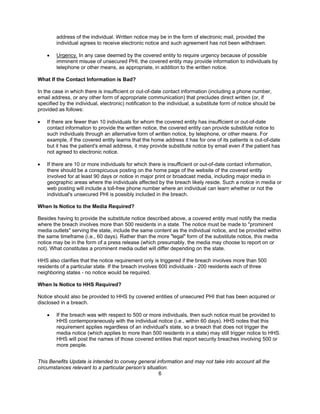 address of the individual. Written notice may be in the form of electronic mail, provided the
        individual agrees to receive electronic notice and such agreement has not been withdrawn.

    •   Urgency. In any case deemed by the covered entity to require urgency because of possible
        imminent misuse of unsecured PHI, the covered entity may provide information to individuals by
        telephone or other means, as appropriate, in addition to the written notice.

What If the Contact Information is Bad?

In the case in which there is insufficient or out-of-date contact information (including a phone number,
email address, or any other form of appropriate communication) that precludes direct written (or, if
specified by the individual, electronic) notification to the individual, a substitute form of notice should be
provided as follows:

•   If there are fewer than 10 individuals for whom the covered entity has insufficient or out-of-date
    contact information to provide the written notice, the covered entity can provide substitute notice to
    such individuals through an alternative form of written notice, by telephone, or other means. For
    example, if the covered entity learns that the home address it has for one of its patients is out-of-date
    but it has the patient's email address, it may provide substitute notice by email even if the patient has
    not agreed to electronic notice.

•   If there are 10 or more individuals for which there is insufficient or out-of-date contact information,
    there should be a conspicuous posting on the home page of the website of the covered entity
    involved for at least 90 days or notice in major print or broadcast media, including major media in
    geographic areas where the individuals affected by the breach likely reside. Such a notice in media or
    web posting will include a toll-free phone number where an individual can learn whether or not the
    individual's unsecured PHI is possibly included in the breach.

When Is Notice to the Media Required?

Besides having to provide the substitute notice described above, a covered entity must notify the media
where the breach involves more than 500 residents in a state. The notice must be made to "prominent
media outlets" serving the state, include the same content as the individual notice, and be provided within
the same timeframe (i.e., 60 days). Rather than the more "legal" form of the substitute notice, this media
notice may be in the form of a press release (which presumably, the media may choose to report on or
not). What constitutes a prominent media outlet will differ depending on the state.

HHS also clarifies that the notice requirement only is triggered if the breach involves more than 500
residents of a particular state. If the breach involves 600 individuals - 200 residents each of three
neighboring states - no notice would be required.

When Is Notice to HHS Required?

Notice should also be provided to HHS by covered entities of unsecured PHI that has been acquired or
disclosed in a breach.

    •   If the breach was with respect to 500 or more individuals, then such notice must be provided to
        HHS contemporaneously with the individual notice (i.e., within 60 days). HHS notes that this
        requirement applies regardless of an individual's state, so a breach that does not trigger the
        media notice (which applies to more than 500 residents in a state) may still trigger notice to HHS.
        HHS will post the names of those covered entities that report security breaches involving 500 or
        more people.


This Benefits Update is intended to convey general information and may not take into account all the
circumstances relevant to a particular person’s situation.
                                                     6
 