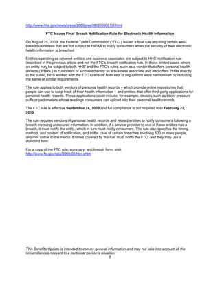 http://www.hhs.gov/news/press/2009pres/08/20090819f.html

             FTC Issues Final Breach Notification Rule for Electronic Health Information

On August 25, 2009, the Federal Trade Commission (“FTC”) issued a final rule requiring certain web-
based businesses that are not subject to HIPAA to notify consumers when the security of their electronic
health information is breached.

Entities operating as covered entities and business associates are subject to HHS' notification rule
described in the previous article and not the FTC's breach notification rule. In those limited cases where
an entity may be subject to both HHS' and the FTC's rules, such as a vendor that offers personal health
records (“PHRs”) to customers of a covered entity as a business associate and also offers PHRs directly
to the public, HHS worked with the FTC to ensure both sets of regulations were harmonized by including
the same or similar requirements.

The rule applies to both vendors of personal health records – which provide online repositories that
people can use to keep track of their health information – and entities that offer third-party applications for
personal health records. These applications could include, for example, devices such as blood pressure
cuffs or pedometers whose readings consumers can upload into their personal health records.

The FTC rule is effective September 24, 2009 and full compliance is not required until February 22,
2010.

The rule requires vendors of personal health records and related entities to notify consumers following a
breach involving unsecured information. In addition, if a service provider to one of these entities has a
breach, it must notify the entity, which in turn must notify consumers. The rule also specifies the timing,
method, and content of notification, and in the case of certain breaches involving 500 or more people,
requires notice to the media. Entities covered by the rule must notify the FTC, and they may use a
standard form.

For a copy of the FTC rule, summary, and breach form, visit:
http://www.ftc.gov/opa/2009/08/hbn.shtm




This Benefits Update is intended to convey general information and may not take into account all the
circumstances relevant to a particular person’s situation.
                                                     8
 