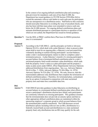 In the context of an ongoing defined contribution plan and assuming a
              plan provision for mandatory cash outs of less than $1,000, the
              Department has issued guidance in 29 CFR Section 2550.404a-2(d) to
              extend the automatic rollover safe harbor to such cash-outs for participants
              who are unresponsive to a distribution notice. Staff believes this extension
              should assist plan fiduciaries in avoiding the issue of uncashed checks, and
              also has been told that many plans were amended to remove cash outs
              below the $1,000 amount. For ongoing defined contributions plans and
              amounts distributed pursuant to a participant election or operation of law
              which are not cashed, the Department has issued no formal guidance.

Question 7:   Can the DOL or PBGC confirm that a Plan loses its ERISA protection
              once it is terminated?

Proposed
Answer 7:     According to the FAB 2004-2, and the principles set forth in Advisory
              Opinion 94-41A, which dealt with a plan fiduciary’s duty to preserve plan
              assets held in trust for an ongoing plan, a fiduciary is not prevented from
              voluntarily deciding to escheat missing participants’ account balances
              under a state’s unclaimed property statute in order to complete a plan’s
              termination process. A plan fiduciary’s transfer of a missing participant’s
              account balance from a terminated defined contribution plan to a state’s
              unclaimed property fund would constitute a plan distribution, which ends
              both the property owner’s status as a plan participant and the property’s
              status as plan assets under ERISA. (Prior Departmental Advisory Opinions
              addressed distributions from ongoing plans. See, e.g., Advisory Opinion
              94-41A (Dec. 7, 1994); Advisory Opinion 79-30A (May 14, 1979);
              Advisory Opinion 78-32A (Dec. 22, 1978). We note, however, that this
              memorandum addresses only distributions that complete the termination of
              defined contribution plans.) Therefore, for terminated plans, escheatment
              may be an option if escheated in conjunction with state unclaimed
              property laws and states have searchable data lists.

DoL
Answer 7:     FAB 2004-02 provides guidance to plan fiduciaries on distributing an
              account balance in a terminated defined contribution plan when efforts to
              secure a participant’s distribution election have failed; such participants
              are commonly referred to as missing participants. This guidance assumes
              that the terminated plan does not provide an annuity option and that no
              other appropriate defined contribution plans are maintained within the
              sponsoring employer’s corporate group to which account balances from
              the terminated plan could be transferred. The FAB discusses several
              distribution options including rollovers into an IRA, distributions to a
              federally insured bank account and distributions to a state unclaimed
              property fund; only distributions into an IRA may qualify for the safe




                                           10
 