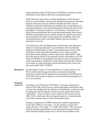 harbor protection under 29 CFR Section 2550.404a-3 (except for certain
              distributions of less than $1,000 from an abandoned plan).

              While fiduciaries must always consider distributions to IRAs because
              rollovers are most likely to preserve the distributed amounts for retirement
              purposes, fiduciaries who are unable to find IRA providers who are
              willing to accept the distributions may distribute the account balances of
              missing participants to state unclaimed property funds in the state of each
              participant’s last known residence or work location. Fiduciaries who
              decide between distribution into a state unclaimed property fund versus a
              federally insured bank account, should evaluate any interest accrual and
              fees associated with a bank account against the availability of the state
              unclaimed property fund’s searchable database that may facilitate a
              participant’s recovery.

              The FAB clearly states the Department’s position that a plan fiduciary’s
              transfer of a missing participant’s account balance from a terminated
              defined contribution plan to a state’s unclaimed property fund is a plan
              distribution, which ends both the property owner’s status as a plan
              participant and the property’s status as plan assets under ERISA. Staff
              also notes that in context of the automatic rollover safe harbor in 29 CFR
              Section 2550.404a-2, the preamble states that the rollover distribution to
              which a participant is entitled into an individual retirement plan ends his
              or her status as a plan participant, and the distributed assets cease to be
              plan assets under Title I of ERISA.

Question 8:   Re Safe Harbor Assets in a Terminated Plan: Is it safe to rollover to an
              IRA if notification does not come back as returned mail (and the
              notification contains all the requirements enumerated in 29 CFR Section
              2520.104b-1(b)(1)) and no response is received from the participant as to
              his or her selection?

Proposed
Answer 8:     According to 29 CFR Section 2550.404a-3, if all steps enumerated in
              Section 2520.104b-1(b)(1) are met, and the participant or beneficiary does
              not meet time deadlines for the selection of a distribution, a rollover would
              be appropriate and the fiduciary will have met the requirements of the
              “safe harbor”. However, there is some conflict in this answer with the
              2004-2 FAB, which states that missing participants in a terminated plan
              must follow required steps to locate missing participants.

              Perhaps a comparison to COBRA notification would be appropriate to
              resolve this conflict: In Truesdale v. Pacific Holding Company/Hay
              Adams Division, 778 F.Supp. 77, 14 EBC 2093 (D.D.C. 1991), the court
              found for the plan administrator on uncorroborated testimony that the
              notice had been mailed, regular mail, to the last known address of the



                                           11
 