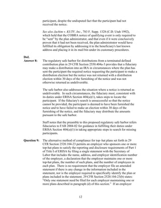 participant, despite the undisputed fact that the participant had not
              received the notice.

              See also Jachim v. KUTV, Inc., 783 F. Supp. 1328 (C.D. Utah 1992),
              which held that the COBRA notice of qualifying event is only required to
              be “sent” by the plan administrator, and that even if it were conclusively
              proven that it had not been received, the plan administrator would have
              fulfilled its obligation by addressing it to the beneficiary's last known
              address and placing it in its mail bin under its customary procedures.

DoL
Answer 8:     The regulatory safe harbor for distributions from a terminated defined
              contribution plan in 29 CFR Section 2550.404a-3 provides that a fiduciary
              may make a distribution into an IRA in circumstances where the plan has
              sent the participant the required notice requesting the participant to make a
              distribution election but the notice was not returned with a distribution
              election within 30 days of the furnishing of the notice and was not
              otherwise returned as undeliverable.

              The safe harbor also addresses the situation where a notice is returned as
              undeliverable. In such circumstances, the fiduciary must, consistent with
              its duties under ERISA Section 404(a)(1), takes steps to locate the
              participant. If the fiduciary's search is unsuccessful so that the notice
              cannot be provided, the participant is deemed to have been furnished the
              notice and to have failed to make an election within 30 days of the
              furnishing of the notice, and the fiduciary may distribute the amounts
              pursuant to the safe harbor.

              Staff notes that the preamble to this proposed regulatory safe harbor refers
              fiduciaries to FAB 2004-02 for guidance in fulfilling their duties under
              ERISA Section 404(a)(1) in taking appropriate steps to search for missing
              participants.

Question 9:   The alternative method of compliance for top–hat plans set forth in 29
              CFR Section 2520.104-23 permits an employer who sponsors one or more
              top-hat plans to satisfy the reporting and disclosure requirements of Part 1
              of Title I of ERISA by filing a single statement with the Secretary of
              Labor that includes the name, address, and employer identification number
              of the employer, a declaration that the employer maintains one or more
              top-hat plans, the number of such plans, and the number of employees in
              each plan. There is no requirement that the employer file an amended
              statement if there is any change in the information included in the
              statement, nor is the employer required to specifically identify the plan or
              plans included in the statement. 29 CFR Section 2520.104-23(b) states:
              “Only one statement need be filed for each employer maintaining one or
              more plans described in paragraph (d) of this section.” If an employer



                                            12
 