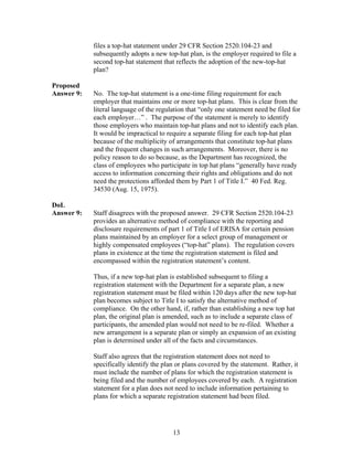 files a top-hat statement under 29 CFR Section 2520.104-23 and
            subsequently adopts a new top-hat plan, is the employer required to file a
            second top-hat statement that reflects the adoption of the new-top-hat
            plan?

Proposed
Answer 9:   No. The top-hat statement is a one-time filing requirement for each
            employer that maintains one or more top-hat plans. This is clear from the
            literal language of the regulation that “only one statement need be filed for
            each employer…” . The purpose of the statement is merely to identify
            those employers who maintain top-hat plans and not to identify each plan.
            It would be impractical to require a separate filing for each top-hat plan
            because of the multiplicity of arrangements that constitute top-hat plans
            and the frequent changes in such arrangements. Moreover, there is no
            policy reason to do so because, as the Department has recognized, the
            class of employees who participate in top hat plans “generally have ready
            access to information concerning their rights and obligations and do not
            need the protections afforded them by Part 1 of Title I.” 40 Fed. Reg.
            34530 (Aug. 15, 1975).

DoL
Answer 9:   Staff disagrees with the proposed answer. 29 CFR Section 2520.104-23
            provides an alternative method of compliance with the reporting and
            disclosure requirements of part 1 of Title I of ERISA for certain pension
            plans maintained by an employer for a select group of management or
            highly compensated employees (“top-hat” plans). The regulation covers
            plans in existence at the time the registration statement is filed and
            encompassed within the registration statement’s content.

            Thus, if a new top-hat plan is established subsequent to filing a
            registration statement with the Department for a separate plan, a new
            registration statement must be filed within 120 days after the new top-hat
            plan becomes subject to Title I to satisfy the alternative method of
            compliance. On the other hand, if, rather than establishing a new top hat
            plan, the original plan is amended, such as to include a separate class of
            participants, the amended plan would not need to be re-filed. Whether a
            new arrangement is a separate plan or simply an expansion of an existing
            plan is determined under all of the facts and circumstances.

            Staff also agrees that the registration statement does not need to
            specifically identify the plan or plans covered by the statement. Rather, it
            must include the number of plans for which the registration statement is
            being filed and the number of employees covered by each. A registration
            statement for a plan does not need to include information pertaining to
            plans for which a separate registration statement had been filed.




                                         13
 