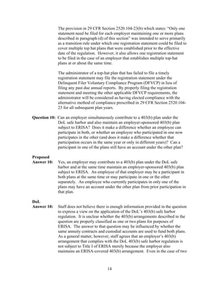 The provision in 29 CFR Section 2520.104-23(b) which states: “Only one
               statement need be filed for each employer maintaining one or more plans
               described in paragraph (d) of this section” was intended to serve primarily
               as a transition rule under which one registration statement could be filed to
               cover multiple top hat plans that were established prior to the effective
               date of the regulation. However, it also allows one registration statement
               to be filed in the case of an employer that establishes multiple top-hat
               plans at or about the same time.

               The administrator of a top-hat plan that has failed to file a timely
               registration statement may file the registration statement under the
               Delinquent Filer Voluntary Compliance Program (DFVCP) in lieu of
               filing any past due annual reports. By properly filing the registration
               statement and meeting the other applicable DFVCP requirements, the
               administrator will be considered as having elected compliance with the
               alternative method of compliance prescribed in 29 CFR Section 2520.104-
               23 for all subsequent plan years.

Question 10: Can an employer simultaneously contribute to a 403(b) plan under the
             DoL safe harbor and also maintain an employer-sponsored 403(b) plan
             subject to ERISA? Does it make a difference whether an employee can
             participate in both, or whether an employee who participated in one now
             participates in the other (and does it make a difference whether that
             participation occurs in the same year or only in different years)? Can a
             participant in one of the plans still have an account under the other plan?

Proposed
Answer 10:     Yes, an employer may contribute to a 403(b) plan under the DoL safe
               harbor and at the same time maintain an employer-sponsored 403(b) plan
               subject to ERISA. An employee of that employer may be a participant in
               both plans at the same time or may participate in one or the other
               separately. An employee who currently participates in only one of the
               plans may have an account under the other plan from prior participation in
               that plan.

DoL
Answer 10:     Staff does not believe there is enough information provided in the question
               to express a view on the application of the DoL’s 403(b) safe harbor
               regulation. It is unclear whether the 403(b) arrangements described in the
               question are properly classified as one or two plans for purposes of
               ERISA. The answer to that question may be influenced by whether the
               same annuity contracts and custodial accounts are used to fund both plans.
               As a general matter, however, staff agrees that an employer’s 403(b)
               arrangement that complies with the DoL 403(b) safe harbor regulation is
               not subject to Title I of ERISA merely because the employer also
               maintains an ERISA-covered 403(b) arrangement. Even in the case of two



                                            14
 