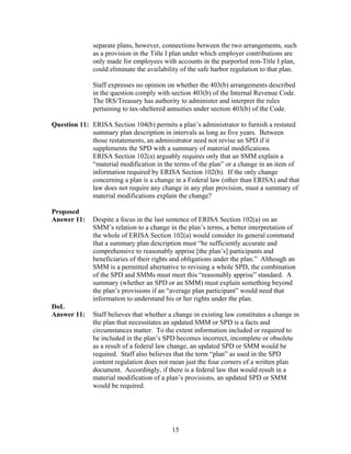 separate plans, however, connections between the two arrangements, such
              as a provision in the Title I plan under which employer contributions are
              only made for employees with accounts in the purported non-Title I plan,
              could eliminate the availability of the safe harbor regulation to that plan.

              Staff expresses no opinion on whether the 403(b) arrangements described
              in the question comply with section 403(b) of the Internal Revenue Code.
              The IRS/Treasury has authority to administer and interpret the rules
              pertaining to tax-sheltered annuities under section 403(b) of the Code.

Question 11: ERISA Section 104(b) permits a plan’s administrator to furnish a restated
             summary plan description in intervals as long as five years. Between
             those restatements, an administrator need not revise an SPD if it
             supplements the SPD with a summary of material modifications.
             ERISA Section 102(a) arguably requires only that an SMM explain a
             “material modification in the terms of the plan” or a change in an item of
             information required by ERISA Section 102(b). If the only change
             concerning a plan is a change in a Federal law (other than ERISA) and that
             law does not require any change in any plan provision, must a summary of
             material modifications explain the change?

Proposed
Answer 11:    Despite a focus in the last sentence of ERISA Section 102(a) on an
              SMM’s relation to a change in the plan’s terms, a better interpretation of
              the whole of ERISA Section 102(a) would consider its general command
              that a summary plan description must “be sufficiently accurate and
              comprehensive to reasonably apprise [the plan’s] participants and
              beneficiaries of their rights and obligations under the plan.” Although an
              SMM is a permitted alternative to revising a whole SPD, the combination
              of the SPD and SMMs must meet this “reasonably apprise” standard. A
              summary (whether an SPD or an SMM) must explain something beyond
              the plan’s provisions if an “average plan participant” would need that
              information to understand his or her rights under the plan.
DoL
Answer 11:    Staff believes that whether a change in existing law constitutes a change in
              the plan that necessitates an updated SMM or SPD is a facts and
              circumstances matter. To the extent information included or required to
              be included in the plan’s SPD becomes incorrect, incomplete or obsolete
              as a result of a federal law change, an updated SPD or SMM would be
              required. Staff also believes that the term “plan” as used in the SPD
              content regulation does not mean just the four corners of a written plan
              document. Accordingly, if there is a federal law that would result in a
              material modification of a plan’s provisions, an updated SPD or SMM
              would be required.




                                           15
 
