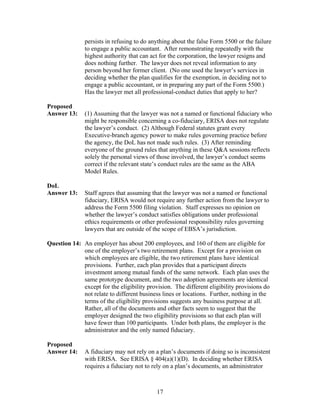 persists in refusing to do anything about the false Form 5500 or the failure
               to engage a public accountant. After remonstrating repeatedly with the
               highest authority that can act for the corporation, the lawyer resigns and
               does nothing further. The lawyer does not reveal information to any
               person beyond her former client. (No one used the lawyer’s services in
               deciding whether the plan qualifies for the exemption, in deciding not to
               engage a public accountant, or in preparing any part of the Form 5500.)
               Has the lawyer met all professional-conduct duties that apply to her?

Proposed
Answer 13:     (1) Assuming that the lawyer was not a named or functional fiduciary who
               might be responsible concerning a co-fiduciary, ERISA does not regulate
               the lawyer’s conduct. (2) Although Federal statutes grant every
               Executive-branch agency power to make rules governing practice before
               the agency, the DoL has not made such rules. (3) After reminding
               everyone of the ground rules that anything in these Q&A sessions reflects
               solely the personal views of those involved, the lawyer’s conduct seems
               correct if the relevant state’s conduct rules are the same as the ABA
               Model Rules.

DoL
Answer 13:     Staff agrees that assuming that the lawyer was not a named or functional
               fiduciary, ERISA would not require any further action from the lawyer to
               address the Form 5500 filing violation. Staff expresses no opinion on
               whether the lawyer’s conduct satisfies obligations under professional
               ethics requirements or other professional responsibility rules governing
               lawyers that are outside of the scope of EBSA’s jurisdiction.

Question 14: An employer has about 200 employees, and 160 of them are eligible for
             one of the employer’s two retirement plans. Except for a provision on
             which employees are eligible, the two retirement plans have identical
             provisions. Further, each plan provides that a participant directs
             investment among mutual funds of the same network. Each plan uses the
             same prototype document, and the two adoption agreements are identical
             except for the eligibility provision. The different eligibility provisions do
             not relate to different business lines or locations. Further, nothing in the
             terms of the eligibility provisions suggests any business purpose at all.
             Rather, all of the documents and other facts seem to suggest that the
             employer designed the two eligibility provisions so that each plan will
             have fewer than 100 participants. Under both plans, the employer is the
             administrator and the only named fiduciary.

Proposed
Answer 14:     A fiduciary may not rely on a plan’s documents if doing so is inconsistent
               with ERISA. See ERISA § 404(a)(1)(D). In deciding whether ERISA
               requires a fiduciary not to rely on a plan’s documents, an administrator



                                            17
 