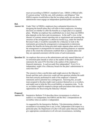 must act according to ERISA’s standard of care. ERISA § 404(a)(1)(B).
               If a person acting “with the care, skill, prudence, and diligence” that
               ERISA requires would believe that the two plans really are one plan, the
               administrator must engage an independent qualified public accountant.

DoL
Answer 14:     Under Title I of ERISA, employers have substantial discretion in
               designing the benefit plans they will offer to their employees, including
               decisions on whether to offer the benefits as a single plan or as separate
               plans. Whether an employer has established one or more than one ERISA
               plan depends on the facts and circumstances. In the staff’s view, in the
               absence of contrary annual reporting rule or requirement and assuming the
               structure of the arrangements is otherwise lawful (e.g., under the Internal
               Revenue Code), it would be reasonable for a fiduciary to look to the
               instruments governing the arrangement or arrangements to determine
               whether the benefits are being provided under separate plans and to treat
               the arrangement or arrangements for annual reporting purposes as separate
               plans to the extent the instruments establish them as separate plans and
               they are operated consistent with the terms of such instruments.
.
Question 15: An employer that serves as the administrator and only named fiduciary of
             its retirement plan intends to select as the auditor of the plan’s financial
             statements the same CPA firm that is the auditor of the employer’s
             financial statements. Is such an audit firm independent? Even if it is
             independent, might it be a fiduciary breach for the plan’s administrator to
             select this firm?

               The concern is that a careful plan audit might uncover the fiduciary’s
               breach and that such a discovery could call into question whether the audit
               firm had correctly performed its audit of the employer’s financial
               statements and its potential loss contingencies. Knowing this, an audit
               team assigned to the plan might want to protect themselves or co-workers,
               and might want to help the firm avoid liability or reputation risks. To do
               so, an auditor might be tempted to design audit procedures that reduce the
               opportunities for discovering the fiduciary’s breach.

Proposed
Answer 15:     Interpretive Bulletin 75-9 describes three circumstances in which an
               auditor is not independent, but ERISA and the DoL’s interpretations do
               not define when an auditor is independent.

               As suggested by the Interpretive Bulletin, “[i]n determining whether an
               accountant or accounting firm is not, in fact, independent with respect to a
               particular plan, the Department of Labor will [and a plan fiduciary should]
               give appropriate consideration to all relevant circumstances, including




                                            18
 