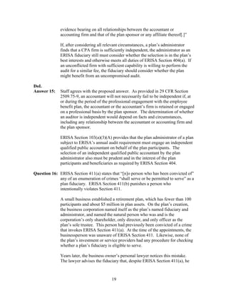 evidence bearing on all relationships between the accountant or
              accounting firm and that of the plan sponsor or any affiliate thereof[.]”

              If, after considering all relevant circumstances, a plan’s administrator
              finds that a CPA firm is sufficiently independent, the administrator as an
              ERISA fiduciary still must consider whether the selection is in the plan’s
              best interests and otherwise meets all duties of ERISA Section 404(a). If
              an unconflicted firm with sufficient capability is willing to perform the
              audit for a similar fee, the fiduciary should consider whether the plan
              might benefit from an uncompromised audit.

DoL
Answer 15:    Staff agrees with the proposed answer. As provided in 29 CFR Section
              2509.75-9, an accountant will not necessarily fail to be independent if, at
              or during the period of the professional engagement with the employee
              benefit plan, the accountant or the accountant’s firm is retained or engaged
              on a professional basis by the plan sponsor. The determination of whether
              an auditor is independent would depend on facts and circumstances,
              including any relationship between the accountant or accounting firm and
              the plan sponsor.

              ERISA Section 103(a)(3)(A) provides that the plan administrator of a plan
              subject to ERISA’s annual audit requirement must engage an independent
              qualified public accountant on behalf of the plan participants. The
              selection of an independent qualified public accountant by the plan
              administrator also must be prudent and in the interest of the plan
              participants and beneficiaries as required by ERISA Section 404.

Question 16: ERISA Section 411(a) states that “[n]o person who has been convicted of”
             any of an enumeration of crimes “shall serve or be permitted to serve” as a
             plan fiduciary. ERISA Section 411(b) punishes a person who
             intentionally violates Section 411.

              A small business established a retirement plan, which has fewer than 100
              participants and about $5 million in plan assets. On the plan’s creation,
              the business corporation named itself as the plan’s named fiduciary and
              administrator, and named the natural person who was and is the
              corporation’s only shareholder, only director, and only officer as the
              plan’s sole trustee. This person had previously been convicted of a crime
              that invokes ERISA Section 411(a). At the time of the appointments, the
              businessperson was unaware of ERISA Section 411. Likewise, none of
              the plan’s investment or service providers had any procedure for checking
              whether a plan’s fiduciary is eligible to serve.

              Years later, the business owner’s personal lawyer notices this mistake.
              The lawyer advises the fiduciary that, despite ERISA Section 411(a), he



                                           19
 