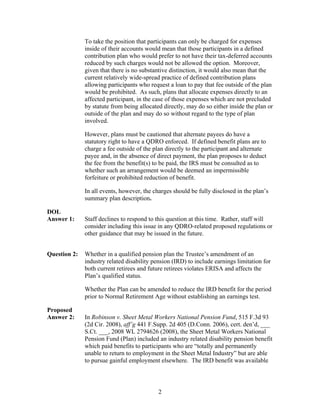 To take the position that participants can only be charged for expenses
              inside of their accounts would mean that those participants in a defined
              contribution plan who would prefer to not have their tax-deferred accounts
              reduced by such charges would not be allowed the option. Moreover,
              given that there is no substantive distinction, it would also mean that the
              current relatively wide-spread practice of defined contribution plans
              allowing participants who request a loan to pay that fee outside of the plan
              would be prohibited. As such, plans that allocate expenses directly to an
              affected participant, in the case of those expenses which are not precluded
              by statute from being allocated directly, may do so either inside the plan or
              outside of the plan and may do so without regard to the type of plan
              involved.

              However, plans must be cautioned that alternate payees do have a
              statutory right to have a QDRO enforced. If defined benefit plans are to
              charge a fee outside of the plan directly to the participant and alternate
              payee and, in the absence of direct payment, the plan proposes to deduct
              the fee from the benefit(s) to be paid, the IRS must be consulted as to
              whether such an arrangement would be deemed an impermissible
              forfeiture or prohibited reduction of benefit.

              In all events, however, the charges should be fully disclosed in the plan’s
              summary plan description.

DOL
Answer 1:     Staff declines to respond to this question at this time. Rather, staff will
              consider including this issue in any QDRO-related proposed regulations or
              other guidance that may be issued in the future.


Question 2:   Whether in a qualified pension plan the Trustee’s amendment of an
              industry related disability pension (IRD) to include earnings limitation for
              both current retirees and future retirees violates ERISA and affects the
              Plan’s qualified status.

              Whether the Plan can be amended to reduce the IRD benefit for the period
              prior to Normal Retirement Age without establishing an earnings test.

Proposed
Answer 2:     In Robinson v. Sheet Metal Workers National Pension Fund, 515 F.3d 93
              (2d Cir. 2008), aff’g 441 F.Supp. 2d 405 (D.Conn. 2006), cert. den’d, ___
              S.Ct. ___, 2008 WL 2794626 (2008), the Sheet Metal Workers National
              Pension Fund (Plan) included an industry related disability pension benefit
              which paid benefits to participants who are “totally and permanently
              unable to return to employment in the Sheet Metal Industry” but are able
              to pursue gainful employment elsewhere. The IRD benefit was available




                                            2
 