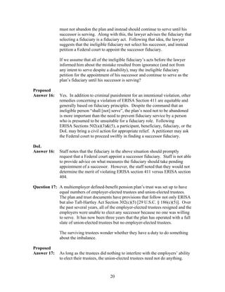 must not abandon the plan and instead should continue to serve until his
               successor is serving. Along with this, the lawyer advises the fiduciary that
               selecting a fiduciary is a fiduciary act. Following that idea, the lawyer
               suggests that the ineligible fiduciary not select his successor, and instead
               petition a Federal court to appoint the successor fiduciary.

               If we assume that all of the ineligible fiduciary’s acts before the lawyer
               informed him about the mistake resulted from ignorance (and not from
               any intent to serve despite a disability), may the ineligible fiduciary
               petition for the appointment of his successor and continue to serve as the
               plan’s fiduciary until his successor is serving?

Proposed
Answer 16:     Yes. In addition to criminal punishment for an intentional violation, other
               remedies concerning a violation of ERISA Section 411 are equitable and
               generally based on fiduciary principles. Despite the command that an
               ineligible person “shall [not] serve”, the plan’s need not to be abandoned
               is more important than the need to prevent fiduciary service by a person
               who is presumed to be unsuitable for a fiduciary role. Following
               ERISA Sections 502(a)(3)&(5), a participant, beneficiary, fiduciary, or the
               DoL may bring a civil action for appropriate relief. A petitioner may ask
               the Federal court to proceed swiftly in finding a successor fiduciary.

DoL
Answer 16:     Staff notes that the fiduciary in the above situation should promptly
               request that a Federal court appoint a successor fiduciary. Staff is not able
               to provide advice on what measures the fiduciary should take pending
               appointment of a successor. However, the staff noted that they would not
               determine the merit of violating ERISA section 411 versus ERISA section
               404.

Question 17: A multiemployer defined-benefit pension plan’s trust was set up to have
             equal numbers of employer-elected trustees and union-elected trustees.
             The plan and trust documents have provisions that follow not only ERISA
             but also Taft-Hartley Act Section 302(c)(5) [29 U.S.C. § 186(c)(5)]. Over
             the past several years, all of the employer-elected trustees resigned and the
             employers were unable to elect any successor because no one was willing
             to serve. It has now been three years that the plan has operated with a full
             slate of union-elected trustees but no employer-elected trustees.

               The surviving trustees wonder whether they have a duty to do something
               about the imbalance.

Proposed
Answer 17:     As long as the trustees did nothing to interfere with the employers’ ability
               to elect their trustees, the union-elected trustees need not do anything.



                                            20
 