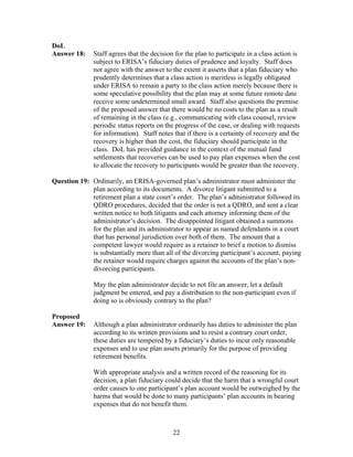 DoL
Answer 18:     Staff agrees that the decision for the plan to participate in a class action is
               subject to ERISA’s fiduciary duties of prudence and loyalty. Staff does
               not agree with the answer to the extent it asserts that a plan fiduciary who
               prudently determines that a class action is meritless is legally obligated
               under ERISA to remain a party to the class action merely because there is
               some speculative possibility that the plan may at some future remote date
               receive some undetermined small award. Staff also questions the premise
               of the proposed answer that there would be no costs to the plan as a result
               of remaining in the class (e.g., communicating with class counsel, review
               periodic status reports on the progress of the case, or dealing with requests
               for information). Staff notes that if there is a certainty of recovery and the
               recovery is higher than the cost, the fiduciary should participate in the
               class. DoL has provided guidance in the context of the mutual fund
               settlements that recoveries can be used to pay plan expenses when the cost
               to allocate the recovery to participants would be greater than the recovery.

Question 19: Ordinarily, an ERISA-governed plan’s administrator must administer the
             plan according to its documents. A divorce litigant submitted to a
             retirement plan a state court’s order. The plan’s administrator followed its
             QDRO procedures, decided that the order is not a QDRO, and sent a clear
             written notice to both litigants and each attorney informing them of the
             administrator’s decision. The disappointed litigant obtained a summons
             for the plan and its administrator to appear as named defendants in a court
             that has personal jurisdiction over both of them. The amount that a
             competent lawyer would require as a retainer to brief a motion to dismiss
             is substantially more than all of the divorcing participant’s account; paying
             the retainer would require charges against the accounts of the plan’s non-
             divorcing participants.

               May the plan administrator decide to not file an answer, let a default
               judgment be entered, and pay a distribution to the non-participant even if
               doing so is obviously contrary to the plan?

Proposed
Answer 19:    Although a plan administrator ordinarily has duties to administer the plan
              according to its written provisions and to resist a contrary court order,
              these duties are tempered by a fiduciary’s duties to incur only reasonable
              expenses and to use plan assets primarily for the purpose of providing
              retirement benefits.

               With appropriate analysis and a written record of the reasoning for its
               decision, a plan fiduciary could decide that the harm that a wrongful court
               order causes to one participant’s plan account would be outweighed by the
               harms that would be done to many participants’ plan accounts in bearing
               expenses that do not benefit them.



                                             22
 