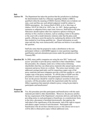 DoL
Answer 19:    The Department has taken the position that the jurisdiction to challenge
              the determination made by a fiduciary regarding whether a DRO is
              qualified within the meaning of ERISA Section 206(d) rests in federal, not
              state, court and thus any such default judgment would be subject to
              ERISA preemption. See Amicus Brief of DOL in In re Marriage of
              Oddino, 939 P.2d 1266 (Cal. 1997), Jan. 16, 1997. Before ignoring a
              summons or subpoena from a state court, however, Staff believes the plan
              fiduciaries should explore other less expensive options to hiring an
              attorney to file a motion to dismiss, such as sending a letter to the parties
              or the court with a model domestic relations order that the plan could
              qualify, offering to assist the parties by explaining the defects in the DRO
              that resulted in it not being qualified, etc. Absent information on such
              steps and why they were unsuccessful, staff does not believe it can address
              the question.

              Staff also notes that the proposal to make a distribution to the non-
              participant without a valid QDRO appears to raise questions regarding
              qualification and anti-alienation provisions under the jurisdiction of the
              Treasury/IRS.

Question 20: In 2009, many public companies are using the new SEC “notice and
             access” procedure to provide proxy materials to their shareholders. Under
             this procedure, the company sends out a written notice informing
             shareholders that they can obtain proxy materials (the annual report, proxy
             statement and proxy form) on a website. The notice must include a pre-
             addressed, postage-paid reply card for requesting a paper copy of the
             proxy materials and most companies provide a toll-free number to call for
             a paper copy of the proxy materials. If a 401(k) plan or ESOP uses this
             procedure to solicit directions from participants and beneficiaries as to
             how are the proxies should be voted for employer securities in their plan
             accounts, will the procedure satisfy the requirement under the section
             404(c) regulations that materials related to proxy voting be provided to
             participants and beneficiaries?

Proposed
Answer 20:    Yes, this procedure provides participants and beneficiaries with the same
              materials provided to other shareholders. Moreover, the process satisfies
              the key requirement of the Department’s electronic delivery safe harbor by
              providing notice to each participant or beneficiary in a nonelectronic form,
              at the time a document is furnished electronically, that apprises the
              individual of the significance of the documents and of the right to request
              and obtain a paper version of such document. Participants and
              beneficiaries who do not have internet access or who choose not to use it
              will be able to obtain print copies without additional costs.



                                           23
 