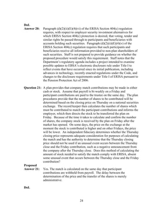 DoL
Answer 20:    Paragraph (d)(2)(ii)(E)(4)(vi) of the ERISA Section 404(c) regulation
              requires, with respect to employer security investment alternatives for
              which ERISA Section 404(c) protection is desired, that voting, tender and
              similar rights be passed through to participants and beneficiaries with
              accounts holding such securities. Paragraph (d)(2)(ii)(E)(4)(v) of the
              ERISA Section 404(c) regulation requires that such participants and
              beneficiaries receive all information provided to non-plan shareholders of
              such securities. Staff is not prepared to provide guidance on whether the
              proposed procedure would satisfy this requirement. Staff notes that the
              Department’s regulatory agenda includes a project intended to examine
              possible updates to EBSA’s electronic disclosure rule under Title I to
              reflect events that have occurred since its initial publication, including
              advances in technology, recently enacted regulations under the Code, and
              changes to the disclosure requirements under Title I of ERISA pursuant to
              the Pension Protection Act of 2006.

Question 21: A plan provides that company match contributions may be made in either
             cash or stock. Assume that payroll is bi-weekly on a Friday and
             participant contributions are paid to the trustee on the same day. The plan
             procedures provide that the number of shares to be contributed will be
             determined based on the closing price on Thursday on a national securities
             exchange. The record keeper then calculates the number of shares which
             must be contributed to match the participant contributions and informs the
             employer, which then directs the stock to be transferred the plan on
             Friday. Because of the time it takes to calculate and confirm the number
             of shares, the company stock is received by the plan on Friday after the
             market has opened. On some days, the price on the exchange at the
             moment the stock is contributed is higher and on other Fridays, the price
             will be lower. An independent fiduciary determines whether the Thursday
             closing price represents adequate consideration for purposes of calculating
             the match and has the authority to determine that the Thursday closing
             price should not be used if an unusual event occurs between the Thursday
             close and the Friday contribution, such as a negative announcement from
             the company after the Thursday close. Does this method of calculating the
             amount of stock needed to satisfy the match comply with ERISA, absent
             some unusual event that occurs between the Thursday close and the Friday
             contribution?
Proposed
Answer 21: Yes. The match is calculated on the same day that participant
             contributions are withheld from payroll. The delay between the
             determination of the price and the transfer of the shares is merely
             administrative.

DoL



                                          24
 