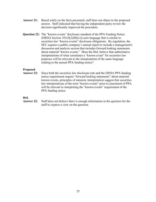Answer 21:    Based solely on the facts presented, staff does not object to the proposed
              answer. Staff indicated that having the independent party review the
              decision significantly improved the procedure.

Question 22: The “known events” disclosure standard of the PPA Funding Notice
             (ERISA Section 101(f)(2)(B)(vi)) uses language that is similar to
             securities law “known events” disclosure obligations. By regulation, the
             SEC requires a public company’s annual report to include a management's
             discussion and analysis section that includes forward looking statements
             about material “known events.” Does the DoL believe that authoritative
             interpretations of what constitutes a “known event” for securities law
             purposes will be relevant to the interpretation of the same language
             relating to the annual PPA funding notice?

Proposed
Answer 22:    Since both the securities law disclosure rule and the ERISA PPA funding
              notice requirement require “forward looking statements” about material
              known events, principles of statutory interpretation suggest that securities
              law interpretations of the term “known events” prior to enactment of PPA
              will be relevant in interpreting the “known events” requirement of the
              PPA funding notice.

DoL
Answer 22:    Staff does not believe there is enough information in the question for the
              staff to express a view on the question.




                                           25
 