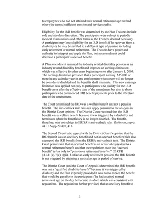 to employees who had not attained their normal retirement age but had
otherwise earned sufficient pension and service credits.

Eligibility for the IRD benefit was determined by the Plan Trustees in their
sole and absolute discretion. The participants were subject to periodic
medical examinations and other terms as the Trustees deemed necessary.
A participant may lose eligibility for an IRD benefit if he recovers from a
disability or he may be entitled to a different type of pension including
early retirement or normal retirement. The Trustees have power and
authority to interpret and apply the Plan, but no amendment could
decrease a participant’s accrued benefit.

A Plan amendment renamed the industry related disability pension as an
industry related disability benefit and imposed an earnings limitation
which was effective for plan years beginning on or after January 1, 2005.
The earnings limitation provided that a participant earning $35,000 or
more in any calendar year in any employment whatsoever will no longer
be considered disabled and his benefits shall terminate. This new earnings
limitation was applied not only to participants who qualify for the IRD
benefit on or after the effective date of the amendment but also to those
participants who commenced IDR benefit payments prior to the effective
date of the amendment.

The Court determined the IRD was a welfare benefit and not a pension
benefit. The anti-cutback rule does not apply pursuant to the analysis in
the District Court opinion. The District Court reasoned that the IRD
benefit was a welfare benefit because it was triggered by a disability and
terminates when the beneficiary is no longer disabled. The benefit,
therefore, was not subject to ERISA’s anti-cutback rule. Robinson, supra,
441 F.Supp.2d 405, 418.

The Second Circuit also agreed with the District Court’s opinion that the
IRD benefit was an ancillary benefit and not an accrued benefit which also
exempted the IRD benefit from the ERISA anti-cutback rule. The District
Court pointed out that an accrued benefit is an actuarial equivalent to a
normal retirement benefit and that the regulations state that “accrued
benefit” refers only to “pension or retirement benefits.” 26 CFR
§1.411(a)-7(a)(1)(ii). Unlike an early retirement pension, the IRD benefit
is not triggered by attaining a particular age or period of service.

The District Court (and the Court of Appeals) determined the IRD benefit
was not a “qualified disability benefit” because it was triggered by
disability and the Plan expressly provided it was not to exceed the benefit
that would be payable to the participant if he had attained normal
retirement age on the day he became disabled which was consistent with
regulations. The regulations further provided that an ancillary benefit to



                             3
 