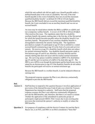 which the anti-cutback rule did not apply was a benefit payable under a
              defined benefit plan in the event of a disability “but only if the total
              benefit payable in the event of disability does not exceed the maximum
              qualified disability benefit,” as defined 26 CFR §1.411(d)-3(g)(6).
              Because the IRD benefit did not exceed the maximum qualified disability
              benefit, the Court concluded it was an ancillary benefit and was not an
              accrued benefit.

              An issue may be raised about whether the IRD is a QPSA or a QJSA and
              not a temporary welfare benefit. A review of 26 CFR §1.401(a)-20-Q&A
              10(c) resolves this issue. The regulation states that for a disability
              auxiliary benefit, the annuity starting date is the first day of the first period
              for which the benefit becomes payable unless the disability benefit is an
              auxiliary benefit. The payment of any auxiliary disability benefits is
              disregarded to determine the annuity starting date. The regulations
              provided an example of a participant at age 65 who is entitled to a vested
              accrued benefit commencing at age 65 in the form of a joint and survivor
              annuity. He receives at age 45 a disability benefit which does not reduce
              his normal retirement benefits. Any disability benefit payments made to
              him between ages 45 and 65 are, therefore, auxiliary benefits and his
              annuity starting date does not occur until he reaches normal retirement
              age. His surviving spouse would be entitled to a QPSA if he died before
              age 65 and the survivor portion of a QJSA if he died after age 65. The
              IRD is not a QPSA even though the participant and his beneficiary may be
              asked for an election prior to age 65 if the disability benefits do not reduce
              benefits the participant will receive at normal retirement age.

              Because the IRD benefit is a welfare benefit, it can be reduced without an
              earnings test.

              The proposed response assumes the Plan is not otherwise contractually
              obligated to provide the IRD benefit.

DoL
Answer 2:     Staff declines to respond to this question because it involves application of
              provisions of the Internal Revenue Code (Code) over which the Treasury
              Department has interpretive authority. Staff notes that the proposed
              response assumes the Plan is not otherwise contractually obligated to
              provide the IRD benefits, and, therefore, that there is no need to evaluate
              whether the application of the amendment to particular groups of
              participants might present ERISA Title I issues due to pre-existing plan
              provision that restricted the sponsor’s authority to modify or reduce the
              IRD benefits.

Question 3:   For purposes of compliance with the Service Contract Act and the Davis
              Bacon Act, is an FSA, and HRA or an HSA considered a "bona fide"



                                             4
 