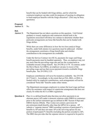 benefit that can be funded with fringe dollars, and for which the
              contractor/employer can take credit for purposes of meeting its obligation
              to fund employee benefits with the fringe allocation? (This may be three
              questions).

Proposed
Answer 3:     No.

DoL
Answer 3:     The Department has not taken a position on this question. Until formal
              guidance is issued, employers and contractors should look to the
              regulations associated with these two statutes to determine whether their
              particular arrangements are bona fide benefits that can be funded with
              fringe dollars.

              While there are some differences in how the two laws analyze fringe
              benefits, under both statutes two questions must be addressed: whether
              the arrangement constitutes a fringe benefit plan and whether
              contributions to the arrangement are creditable.

              Under the Service Contract Act (SCA), payments for wages and fringe
              benefit payments must be handled separately. Thus, an employer may not
              pay more than the prevailing wage rate and use the overpayment as
              creditable toward a fringe benefit. See 29 CFR § 4.170. In contrast, under
              the Davis Bacon Act (DBA), an employer can pay in excess of the
              prevailing wage and use that excess payment toward a creditable fringe
              benefit plan. See 29 CFR § 5.25.

              Employee contributions will never be treated as creditable. See 29 CFR
              §4.171(a)(1). Accordingly, to the extent that an FSA, HRA, or HSA is
              funded solely by employee contributions, such arrangements will not be
              considered “bona fide” benefits under either statute.

              The Department encourages employers to contact the local wage and hour
              office for assistance with respect to a particular arrangement that does not
              clearly fit within the SCA or DBA regulations.

Question 4:   Plan A is a defined benefit plan that does not allow payments to an
              alternate payee (AP) under a domestic relations order (DRO) to commence
              prior to the earliest retirement age (as defined in IRC Section 414(p) and
              ERISA Section 206(d)). Plan A does not contain a provision for
              pre-retirement death benefits other than the QPSA for a spouse. AP
              submits a “separate interest” DRO awarding a portion of participant P’s
              benefits to AP and does not name AP as the surviving spouse for any
              portion of participant P’s benefits (including the portion awarded to AP).
              The DRO also provides that the separate interest is required to be paid to



                                            5
 
