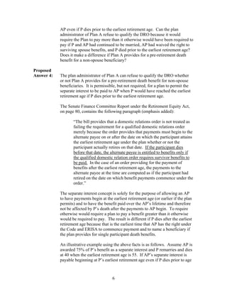 AP even if P dies prior to the earliest retirement age. Can the plan
            administrator of Plan A refuse to qualify the DRO because it would
            require the Plan to pay more than it otherwise would have been required to
            pay if P and AP had continued to be married, AP had waived the right to
            surviving spouse benefits, and P died prior to the earliest retirement age?
            Does it make a difference if Plan A provides for a pre-retirement death
            benefit for a non-spouse beneficiary?

Proposed
Answer 4:   The plan administrator of Plan A can refuse to qualify the DRO whether
            or not Plan A provides for a pre-retirement death benefit for non-spouse
            beneficiaries. It is permissible, but not required, for a plan to permit the
            separate interest to be paid to AP when P would have reached the earliest
            retirement age if P dies prior to the earliest retirement age.

            The Senate Finance Committee Report under the Retirement Equity Act,
            on page 80, contains the following paragraph (emphasis added):

                   “The bill provides that a domestic relations order is not treated as
                   failing the requirement for a qualified domestic relations order
                   merely because the order provides that payments must begin to the
                   alternate payee on or after the date on which the participant attains
                   the earliest retirement age under the plan whether or not the
                   participant actually retires on that date. If the participant dies
                   before that date, the alternate payee is entitled to benefits only if
                   the qualified domestic relation order requires survivor benefits to
                   be paid. In the case of an order providing for the payment of
                   benefits after the earliest retirement age, the payments to the
                   alternate payee at the time are computed as if the participant had
                   retired on the date on which benefit payments commence under the
                   order.”

            The separate interest concept is solely for the purpose of allowing an AP
            to have payments begin at the earliest retirement age (or earlier if the plan
            permits) and to have the benefit paid over the AP’s lifetime and therefore
            not be affected by P’s death after the payments to AP begin. To require
            otherwise would require a plan to pay a benefit greater than it otherwise
            would be required to pay. The result is different if P dies after the earliest
            retirement age because that is the earliest time that AP has the right under
            the Code and ERISA to commence payment and to name a beneficiary if
            the plan provides for single participant death benefits.

            An illustrative example using the above facts is as follows. Assume AP is
            awarded 75% of P’s benefit as a separate interest and P remarries and dies
            at 40 when the earliest retirement age is 55. If AP’s separate interest is
            payable beginning at P’s earliest retirement age even if P dies prior to age



                                          6
 