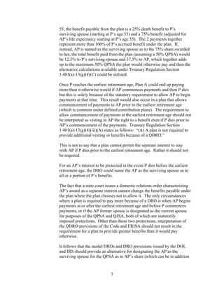 55, the benefit payable from the plan is a 25% death benefit to P’s
surviving spouse (starting at P’s age 55) and a 75% benefit (adjusted for
AP’s life expectancy starting at P’s age 55). The 2 payments together
represent more than 100% of P’s accrued benefit under the plan. If,
instead, AP is named as the surviving spouse as to the 75% share awarded
to her, the total benefit paid from the plan (assuming a 50% QPSA) would
be 12.5% to P’s surviving spouse and 37.5% to AP, which together adds
up to the maximum 50% QPSA the plan would otherwise pay and then the
alternative calculations available under Treasury Regulation Section
1.401(a)-13(g)(4)(C) could be utilized.

Once P reaches the earliest retirement age, Plan A could end up paying
more than it otherwise would if AP commences payments and then P dies
but this is solely because of the statutory requirement to allow AP to begin
payments at that time. This result would also occur in a plan that allows
commencement of payments to AP prior to the earliest retirement age
(which is common under defined contribution plans). The requirement to
allow commencement of payments at the earliest retirement age should not
be interpreted as vesting in AP the right to a benefit even if P dies prior to
AP’s commencement of the payments. Treasury Regulation Section
1.401(a)-13(g)(4)(iii)(A) states as follows: “(A) A plan is not required to
provide additional vesting or benefits because of a QDRO.”

This is not to say that a plan cannot permit the separate interest to stay
with AP if P dies prior to the earliest retirement age. Rather it should not
be required.

For an AP’s interest to be protected in the event P dies before the earliest
retirement age, the DRO could name the AP as the surviving spouse as to
all or a portion of P’s benefits.

The fact that a state court issues a domestic relations order characterizing
AP’s award as a separate interest cannot change the benefits payable under
the plan where the plan chooses not to allow it. The only circumstances
where a plan is required to pay more because of a DRO is when AP begins
payments at or after the earliest retirement age and before P commences
payments, or if the AP former spouse is designated as the current spouse
for purposes of the QPSA and QJSA, both of which are statutorily
imposed protections. Other than those two protections, interpretation of
the QDRO provisions of the Code and ERISA should not result in the
requirement for a plan to provide greater benefits than it would pay
otherwise.

It follows that the model DROs and DRO provisions issued by the DOL
and IRS should provide an alternative for designating the AP as the
surviving spouse for the QPSA as to AP’s share (which can be in addition



                              7
 