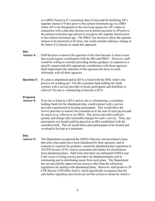 to a QPSA based on P’s remaining share if any) and for forfeiting AP’s
              separate interest if P dies prior to the earliest retirement age in a DRO
              where AP is not designated as the surviving spouse for AP’s share in
              connection with a plan that chooses not to permit payment to AP prior to
              the earliest retirement age and not to recognize the separate interest prior
              to the earliest retirement age. The PBGC has chosen to allow the separate
              interest to be protected at all times, but could consider making a change in
              the future if it chooses to adopt this approach.

DoL
Answer 4:     Staff declines to answer this question at this time because it raises issues
              that would require coordination with the IRS and PBGC. However, staff
              would be willing to consider providing further guidance in response to a
              specific request and after appropriate coordination with those agencies.
              Staff understands the submitter of this question has been in touch
              informally with all three agencies.

Question 5:   If a plan is abandoned and no QTA is listed with the DOL what is the
              process for winding up? Can the custodian bank holding the funds
              contract with a service provider to locate participants and distribute or
              rollover? No one is volunteering to become a QTA.
 
Proposed
Answer 5:     If no one is listed as a QTA and no one is volunteering, a custodian,
              holding funds for the abandoned plan, could contract with a service
              provider experienced in locating participants. This would allow the
              service provider to instruct the custodian as to the sum of each payout and
              its source (e.g. rollover to xyz IRA). The service provider could act
              quickly and charge only reasonable charges for such a service. Then, any
              participants not found could be placed in an IRA established with the
              custodian bank. This all would allow plan participants to be located and
              overhead to be kept at a minimum.

DoL
Answer 5:     The Department recognized the ERISA fiduciary and procedural issues
              that arise when plans have been abandoned by their sponsors, and in
              response to requests for guidance, issued the abandoned plan regulation in
              29 CFR Section 2578.1 and an associated safe harbor for distributions
              from abandoned plans. Staff notes that there are substantial ERISA and
              Code issues in hiring service providers for abandoned plans and in
              terminating and in distributing assets from such plans. The Department
              has not specifically approved any process other than the referenced
              regulations for dealing with abandoned plans. However, staff points to 29
              CFR Section 2550.404a-3(a)(3), which specifically recognizes that the
              safe harbor regulatory provisions are not the exclusive means by which a




                                            8
 