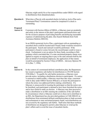 fiduciary might satisfy his or her responsibilities under ERISA with regard
              to distributions from abandoned plans.

Question 6:   What does a Plan do with uncashed checks (in both an Active Plan and a
              Terminated Plan)? Terminations cannot be completed if a check is
              outstanding.

Proposed
Answer 6:     Consistent with Section 404(a) of ERISA, a fiduciary must act prudently
              and solely in the interest of the plan’s participants and beneficiaries and
              for the exclusive purpose of providing benefits and defraying reasonable
              expenses of administering the plan. (See Search Methods from Field
              Assistance Bulletin 2004-02).

              In an ERISA-protected Active Plan, a participant with an outstanding or
              uncashed check could be located and if found, funds would be reissued to
              the participant. Search and outreach would be performed. If the
              participant is found or comes forward, the record keeper could re-issue a
              check. Escheatment is not an option for these funds, according to DoL
              guidance which concluded that, if a state unclaimed property statute were
              applied to require an ongoing plan to pay to the state amounts held by the
              plan on behalf of terminated employees, the application of that statute
              would be preempted by Section 514(a) of ERISA. Advisory Opinion 94-
              41A (Dec. 7, 1994).

DoL
Answer 6:     In the context of a terminated defined contribution plan, the Department
              has issued a regulatory safe harbor for distributions in 29 CFR Section
              2550.404a-3. To qualify for safe harbor protection, a fiduciary must
              provide notice, including a distribution election to participants. If a notice
              is returned as undeliverable, a fiduciary must then take steps, consistent
              with its duty under ERISA Section 404(a)(1), to locate the participant to
              whom the notice was addressed before making a distribution. If a
              fiduciary is unsuccessful in locating the participant so that the notice can
              be furnished, such participant is deemed to have been furnished the notice
              and to have failed to make an election. A fiduciary may then proceed to
              make a distribution to an IRA meeting the conditions of the safe harbor.
              In circumstances where a fiduciary could not or chose not to distribute to
              an IRA, the Department has also provided guidance in FAB 2004-02 on
              distributions from terminated defined contribution plans to bank accounts
              and escheatment to state unclaimed property funds; such distributions are
              not covered by the regulatory safe harbor. Staff notes that these methods
              of distribution are designed to permit a plan fiduciary to wind up the
              plan’s affairs and to avoid the issue of uncashed checks.




                                            9
 
