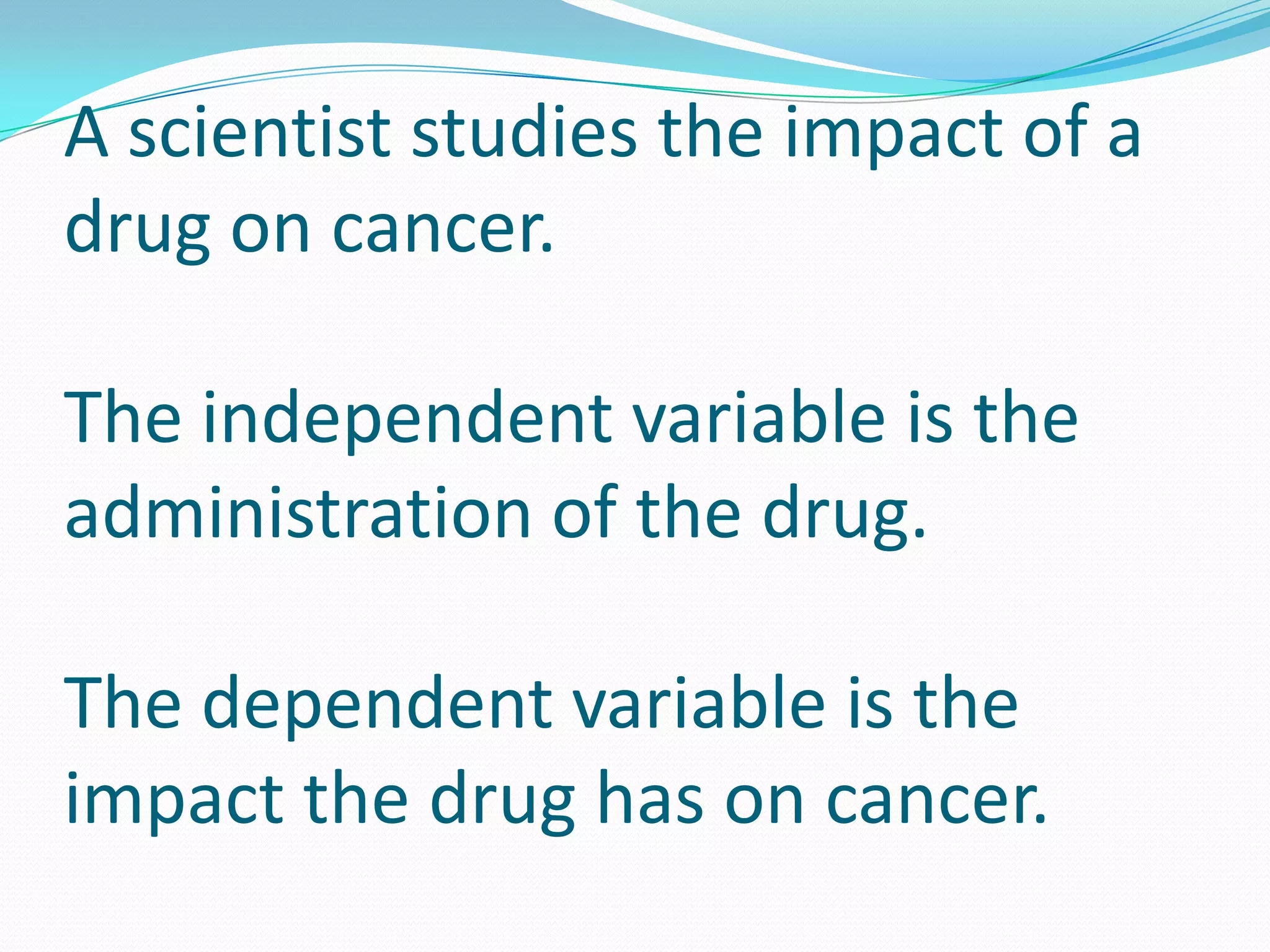 A scientist studies the impact of a
drug on cancer.
The independent variable is the
administration of the drug.
The dependent variable is the
impact the drug has on cancer.

 