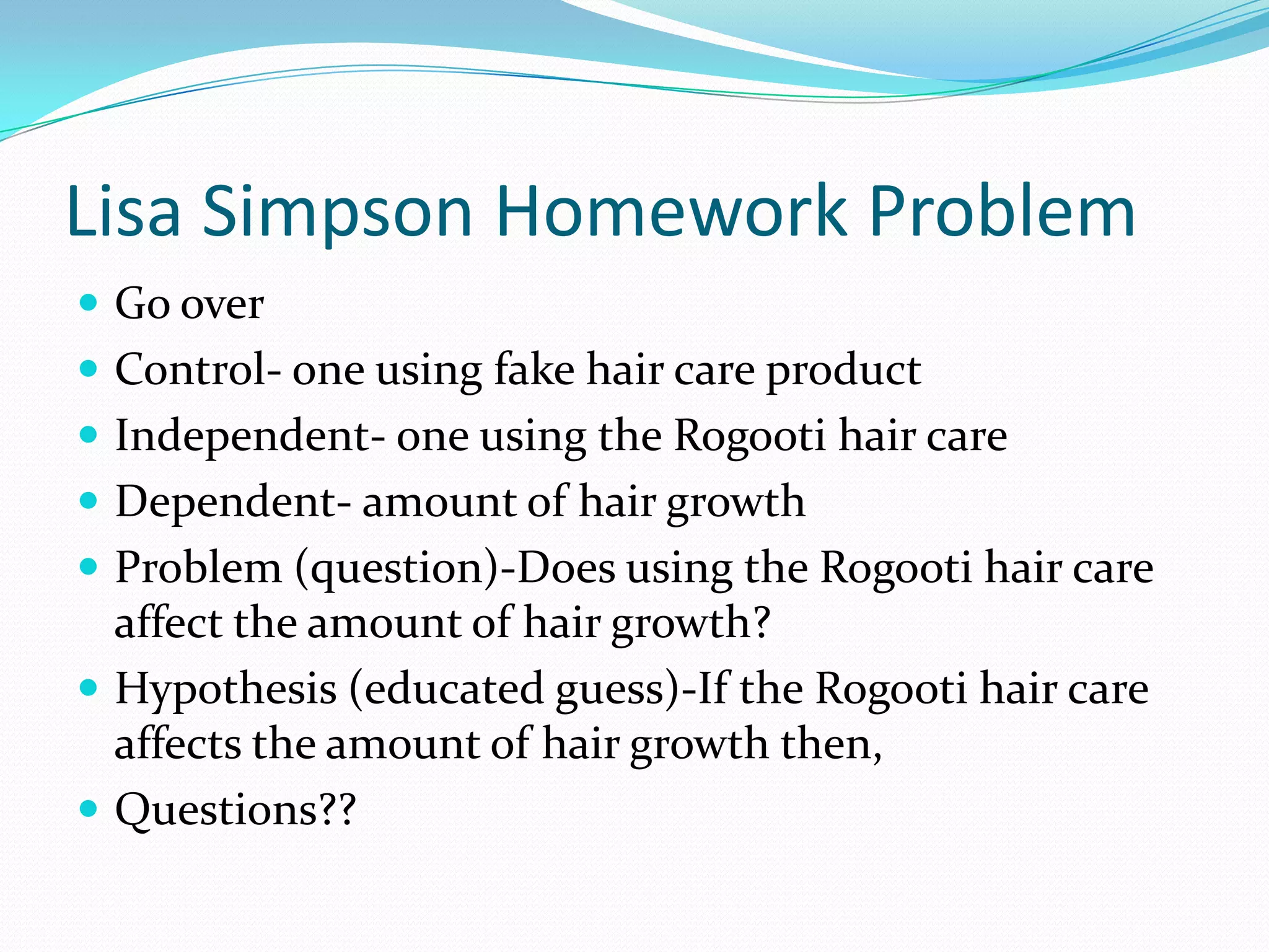 Lisa Simpson Homework Problem
 Go over
 Control- one using fake hair care product
 Independent- one using the Rogooti hair care
 Dependent- amount of hair growth

 Problem (question)-Does using the Rogooti hair care

affect the amount of hair growth?
 Hypothesis (educated guess)-If the Rogooti hair care
affects the amount of hair growth then,
 Questions??

 
