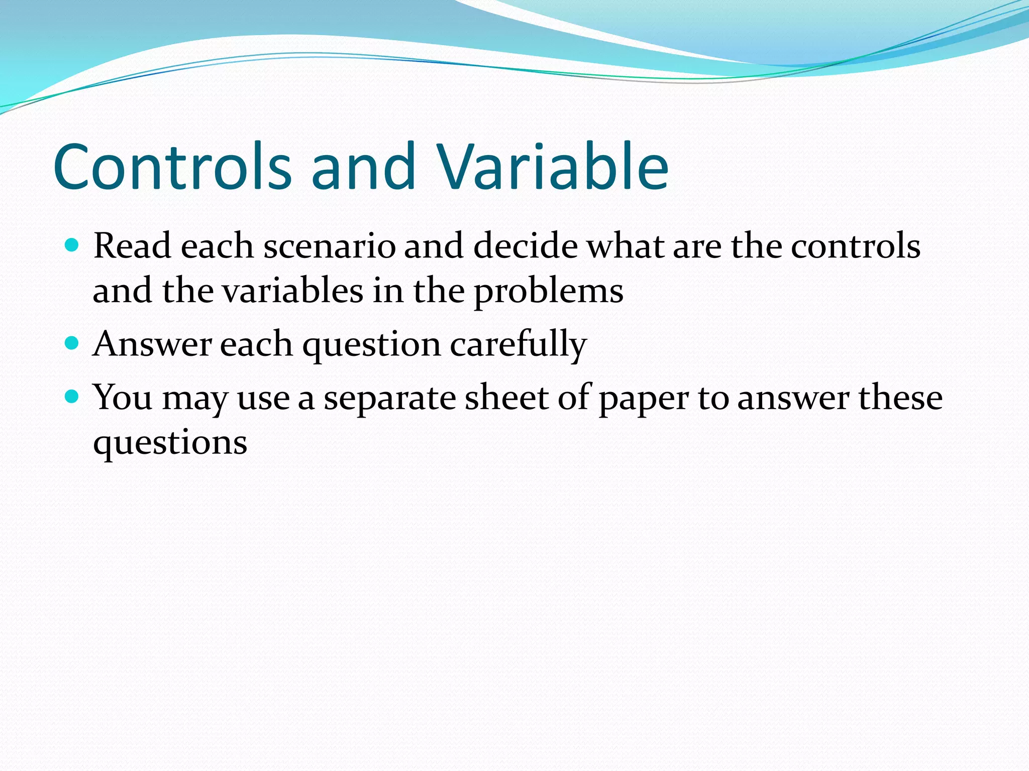 Controls and Variable
 Read each scenario and decide what are the controls

and the variables in the problems
 Answer each question carefully
 You may use a separate sheet of paper to answer these
questions

 