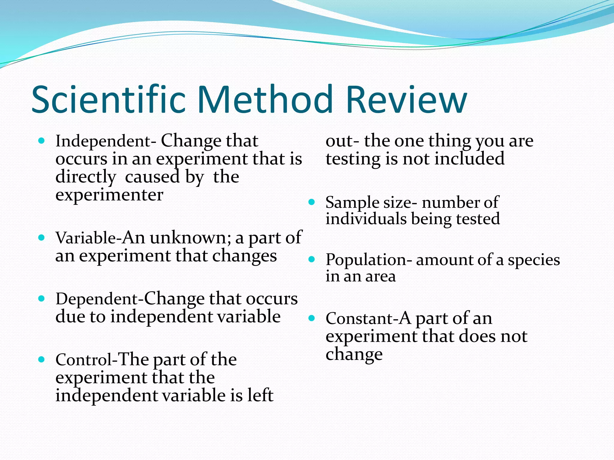 Scientific Method Review
 Independent- Change that

out- the one thing you are
testing is not included

occurs in an experiment that is
directly caused by the
experimenter
 Sample size- number of

individuals being tested

 Variable-An unknown; a part of

an experiment that changes

 Population- amount of a species

in an area

 Dependent-Change that occurs

due to independent variable

 Control-The part of the

experiment that the
independent variable is left

 Constant-A part of an

experiment that does not
change

 