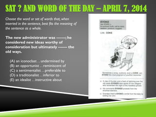 SAT ? AND WORD OF THE DAY – APRIL 7, 2014
Choose the word or set of words that, when
inserted in the sentence, best fits the meaning of
the sentence as a whole.
The new administrator was -------; he
considered new ideas worthy of
consideration but ultimately ------- the
old ways.
(A) an iconoclast . . undermined by
(B) an opportunist . . reminiscent of
(C) a sentimentalist . . preferable to
(D) a traditionalist . . inferior to
(E) an idealist . . instructive about
 