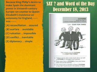Because King Philip's desire to
make Spain the dominant
power in sixteenth-century
Europe ran counter to Queen
Elizabeth's insistence on
autonomy for England, ------was -------.
(A) reconciliation . . assured
(B) warfare . . avoidable
(C) ruination . . impossible
(D) conflict . . inevitable
(E) diplomacy . . simple

 