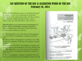 SAT QUESTION OF THE DAY & GLADIATOR WORD OF THE DAY
February 10, 2014
Part or all of the following sentence is underlined; beneath
the sentence are five ways of phrasing the underlined
material. Select the option that produces the best sentence.
If you think the original phrasing produces a better
sentence than any of the alternatives, select choice A.
Although hailed as one of the greatest choreographers of
his time, Merce Cunningham's company, founded in
1953, consistently gave performances that caused some
members of the audience to walk out.
(A) Although hailed as one of the greatest choreographers
of his time, Merce Cunningham's company, founded in
1953,
(B) Although Merce Cunningham was hailed as one of the
greatest choreographers of his time, his company, founded
in 1953,
(C) Founded in 1953, Merce Cunningham's company had
one of the greatest choreographers of his time, himself, and
(D) Although hailed as one of the greatest choreographers
of his time, Merce Cunningham founded his company in
1953, which
(E) Merce Cunningham's company, founded in 1953, was
hailed as one of the greatest choreographers of his time, but

 