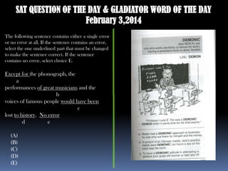 SAT QUESTION OF THE DAY & GLADIATOR WORD OF THE DAY
February 3,2014
The following sentence contains either a single error
or no error at all. If the sentence contains an error,
select the one underlined part that must be changed
to make the sentence correct. If the sentence
contains no error, select choice E.

Except for the phonograph, the
a
performances of great musicians and the
b
voices of famous people would have been
c
lost to history. No error
d
e
(A)
(B)
(C)
(D)
(E)

 