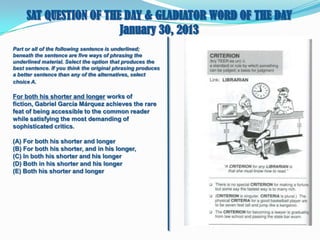 SAT QUESTION OF THE DAY & GLADIATOR WORD OF THE DAY
January 30, 2013
Part or all of the following sentence is underlined;
beneath the sentence are five ways of phrasing the
underlined material. Select the option that produces the
best sentence. If you think the original phrasing produces
a better sentence than any of the alternatives, select
choice A.

For both his shorter and longer works of
fiction, Gabriel García Márquez achieves the rare
feat of being accessible to the common reader
while satisfying the most demanding of
sophisticated critics.
(A) For both his shorter and longer
(B) For both his shorter, and in his longer,
(C) In both his shorter and his longer
(D) Both in his shorter and his longer
(E) Both his shorter and longer

 