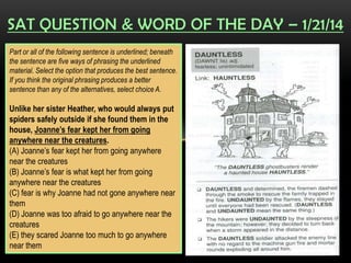 SAT QUESTION & WORD OF THE DAY – 1/21/14
Part or all of the following sentence is underlined; beneath
the sentence are five ways of phrasing the underlined
material. Select the option that produces the best sentence.
If you think the original phrasing produces a better
sentence than any of the alternatives, select choice A.

Unlike her sister Heather, who would always put
spiders safely outside if she found them in the
house, Joanne’s fear kept her from going
anywhere near the creatures.
(A) Joanne’s fear kept her from going anywhere
near the creatures
(B) Joanne’s fear is what kept her from going
anywhere near the creatures
(C) fear is why Joanne had not gone anywhere near
them
(D) Joanne was too afraid to go anywhere near the
creatures
(E) they scared Joanne too much to go anywhere
near them

 