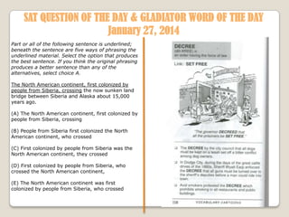 SAT QUESTION OF THE DAY & GLADIATOR WORD OF THE DAY
January 27, 2014
Part or all of the following sentence is underlined;
beneath the sentence are five ways of phrasing the
underlined material. Select the option that produces
the best sentence. If you think the original phrasing
produces a better sentence than any of the
alternatives, select choice A.
The North American continent, first colonized by
people from Siberia, crossing the now sunken land
bridge between Siberia and Alaska about 15,000
years ago.

(A) The North American continent, first colonized by
people from Siberia, crossing
(B) People from Siberia first colonized the North
American continent, who crossed
(C) First colonized by people from Siberia was the
North American continent, they crossed
(D) First colonized by people from Siberia, who
crossed the North American continent,
(E) The North American continent was first
colonized by people from Siberia, who crossed

 
