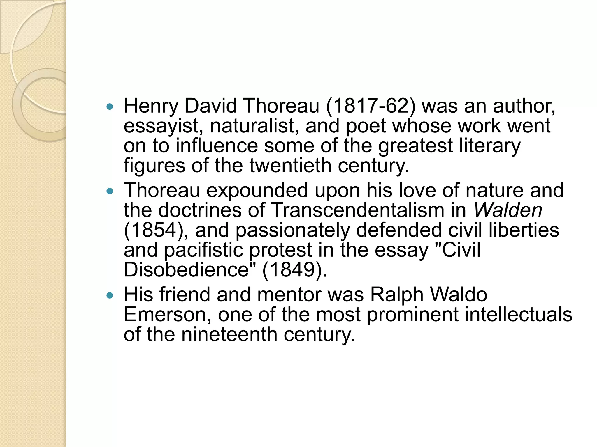 Henry David Thoreau (1817-62) was an author, essayist, naturalist, and poet whose work went on to influence some of the greatest literary figures of the twentieth century. Thoreau expounded upon his love of nature and the doctrines of Transcendentalism in Walden (1854), and passionately defended civil liberties and pacifistic protest in the essay "Civil Disobedience" (1849). His friend and mentor was Ralph Waldo Emerson, one of the most prominent intellectuals of the nineteenth century. 