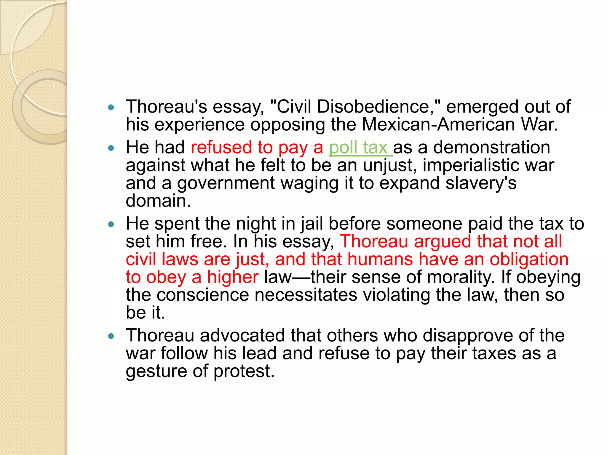 Thoreau's essay, "Civil Disobedience," emerged out of his experience opposing the Mexican-American War. He had refused to pay a poll tax as a demonstration against what he felt to be an unjust, imperialistic war and a government waging it to expand slavery's domain. He spent the night in jail before someone paid the tax to set him free. In his essay, Thoreau argued that not all civil laws are just, and that humans have an obligation to obey a higher law—their sense of morality. If obeying the conscience necessitates violating the law, then so be it. Thoreau advocated that others who disapprove of the war follow his lead and refuse to pay their taxes as a gesture of protest.
