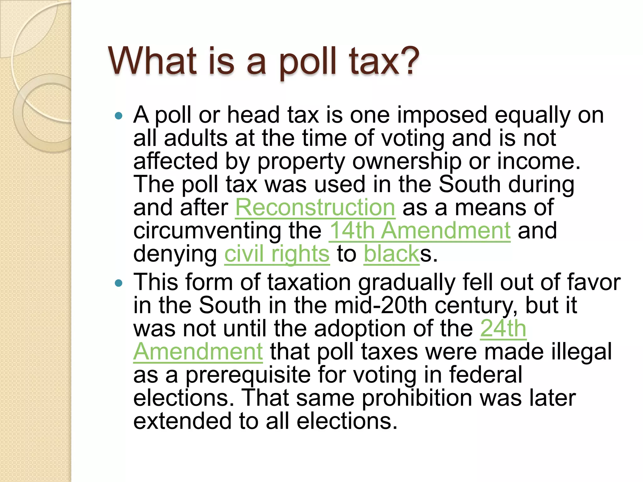 What is a poll tax? A poll or head tax is one imposed equally on all adults at the time of voting and is not affected by property ownership or income. The poll tax was used in the South during and after Reconstruction as a means of circumventing the 14th Amendment and denying civil rights to blacks. This form of taxation gradually fell out of favor in the South in the mid-20th century, but it was not until the adoption of the 24th Amendment that poll taxes were made illegal as a prerequisite for voting in federal elections. That same prohibition was later extended to all elections.
