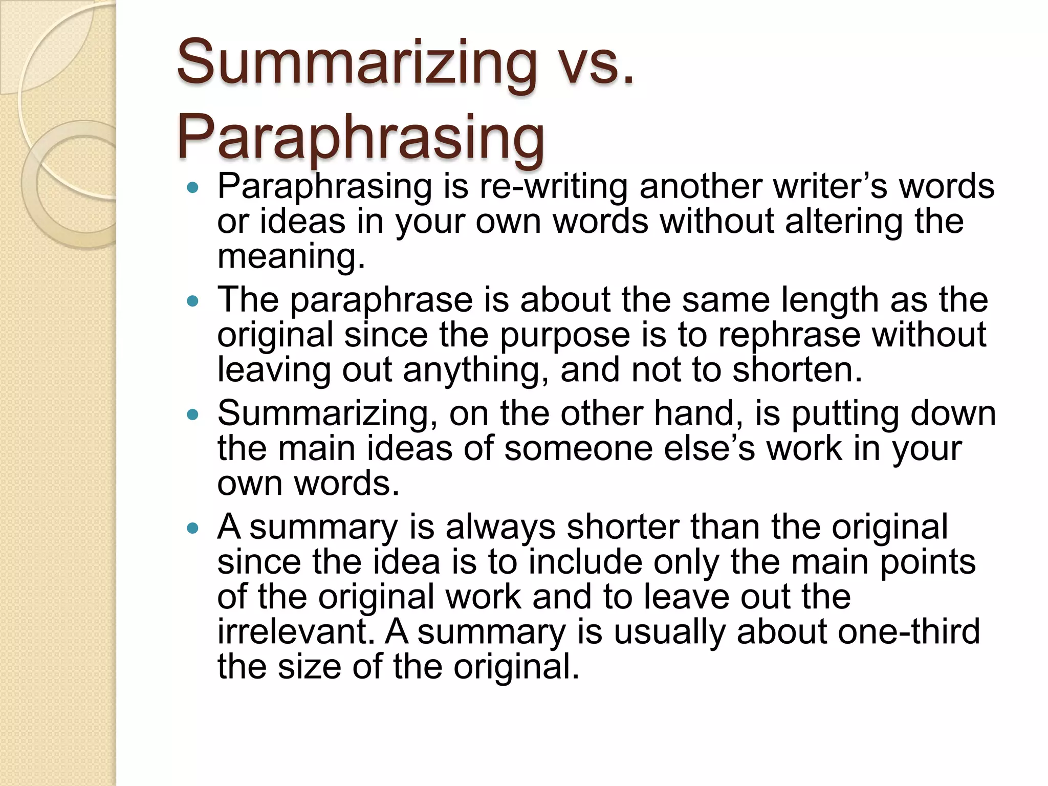 Summarizing vs. Paraphrasing Paraphrasing is re-writing another writer’s words or ideas in your own words without altering the meaning.  The paraphrase is about the same length as the original since the purpose is to rephrase without leaving out anything, and not to shorten. Summarizing, on the other hand, is putting down the main ideas of someone else’s work in your own words. A summary is always shorter than the original since the idea is to include only the main points of the original work and to leave out the irrelevant. A summary is usually about one-third the size of the original.