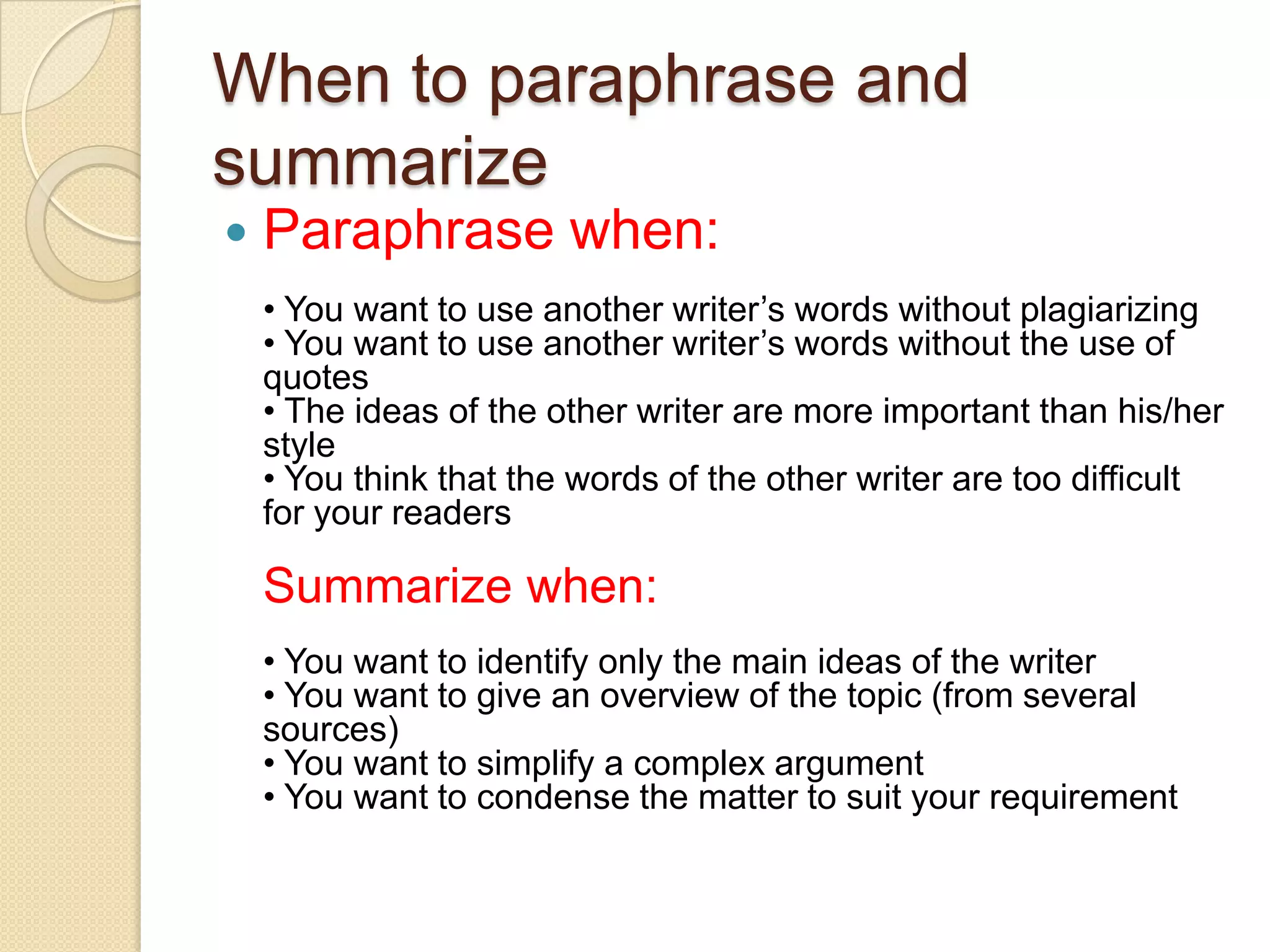 When to paraphrase and summarize Paraphrase when:• You want to use another writer’s words without plagiarizing• You want to use another writer’s words without the use of quotes• The ideas of the other writer are more important than his/her style• You think that the words of the other writer are too difficult for your readersSummarize when:• You want to identify only the main ideas of the writer• You want to give an overview of the topic (from several sources)• You want to simplify a complex argument• You want to condense the matter to suit your requirement