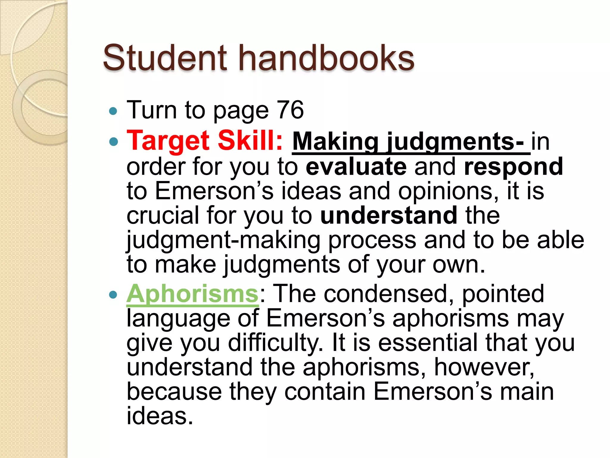 Student handbooksTurn to page 76Target Skill: Making judgments- in order for you to evaluate and respond to Emerson’s ideas and opinions, it is crucial for you to understand the judgment-making process and to be able to make judgments of your own. Aphorisms: The condensed, pointed language of Emerson’s aphorisms may give you difficulty. It is essential that you understand the aphorisms, however, because they contain Emerson’s main ideas. 