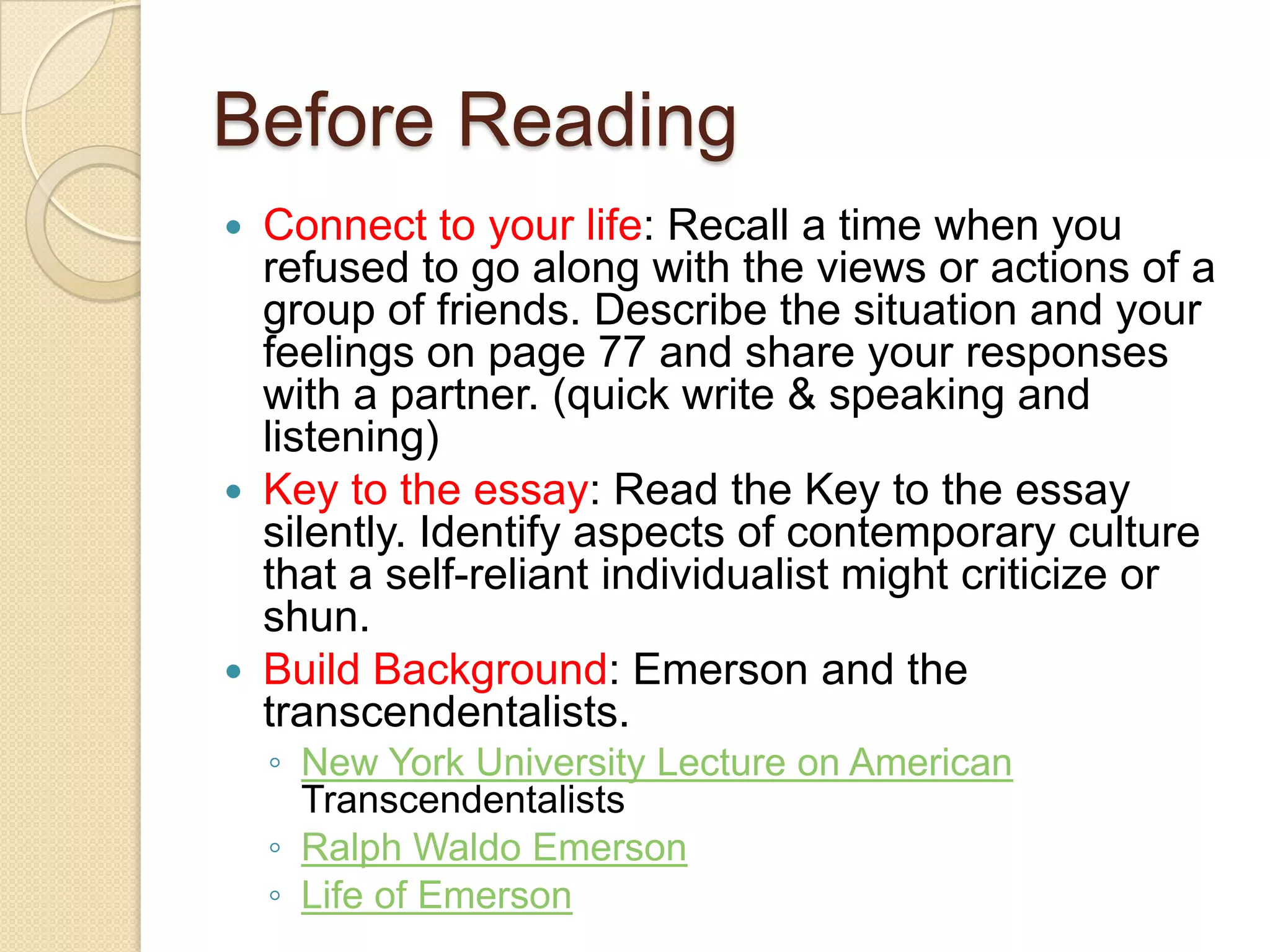Before ReadingConnect to your life: Recall a time when you refused to go along with the views or actions of a group of friends. Describe the situation and your feelings on page 77 and share your responses with a partner. (quick write & speaking and listening)Key to the essay: Read the Key to the essay silently. Identify aspects of contemporary culture that a self-reliant individualist might criticize or shun. Build Background: Emerson and the transcendentalists. New York University Lecture on American TranscendentalistsRalph Waldo Emerson  Life of Emerson