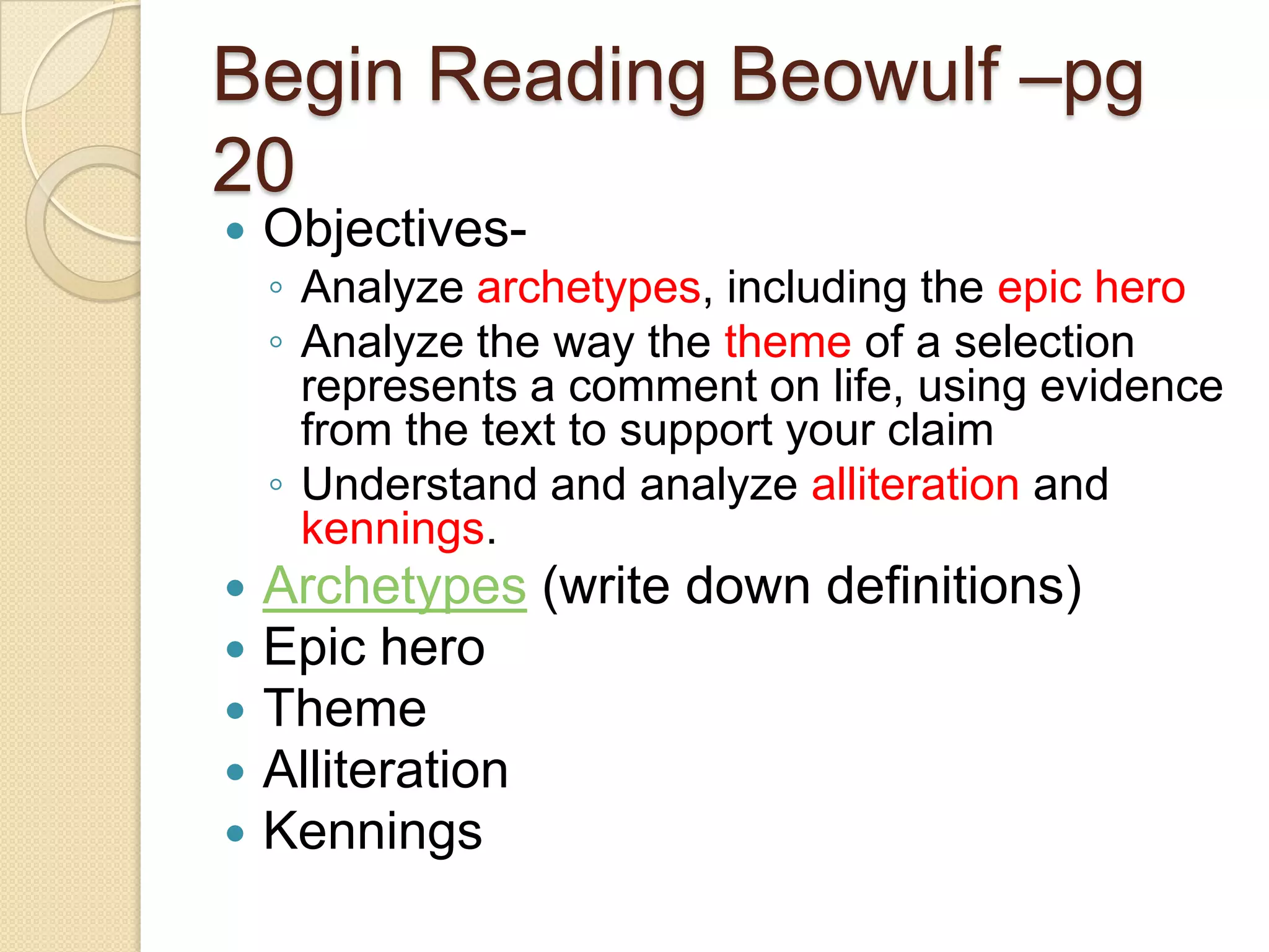 Begin Reading Beowulf –pg 20Objectives-Analyze archetypes, including the epic heroAnalyze the way the theme of a selection represents a comment on life, using evidence from the text to support your claimUnderstand and analyze alliteration and kennings. Archetypes (write down definitions) Epic heroThemeAlliterationKennings 