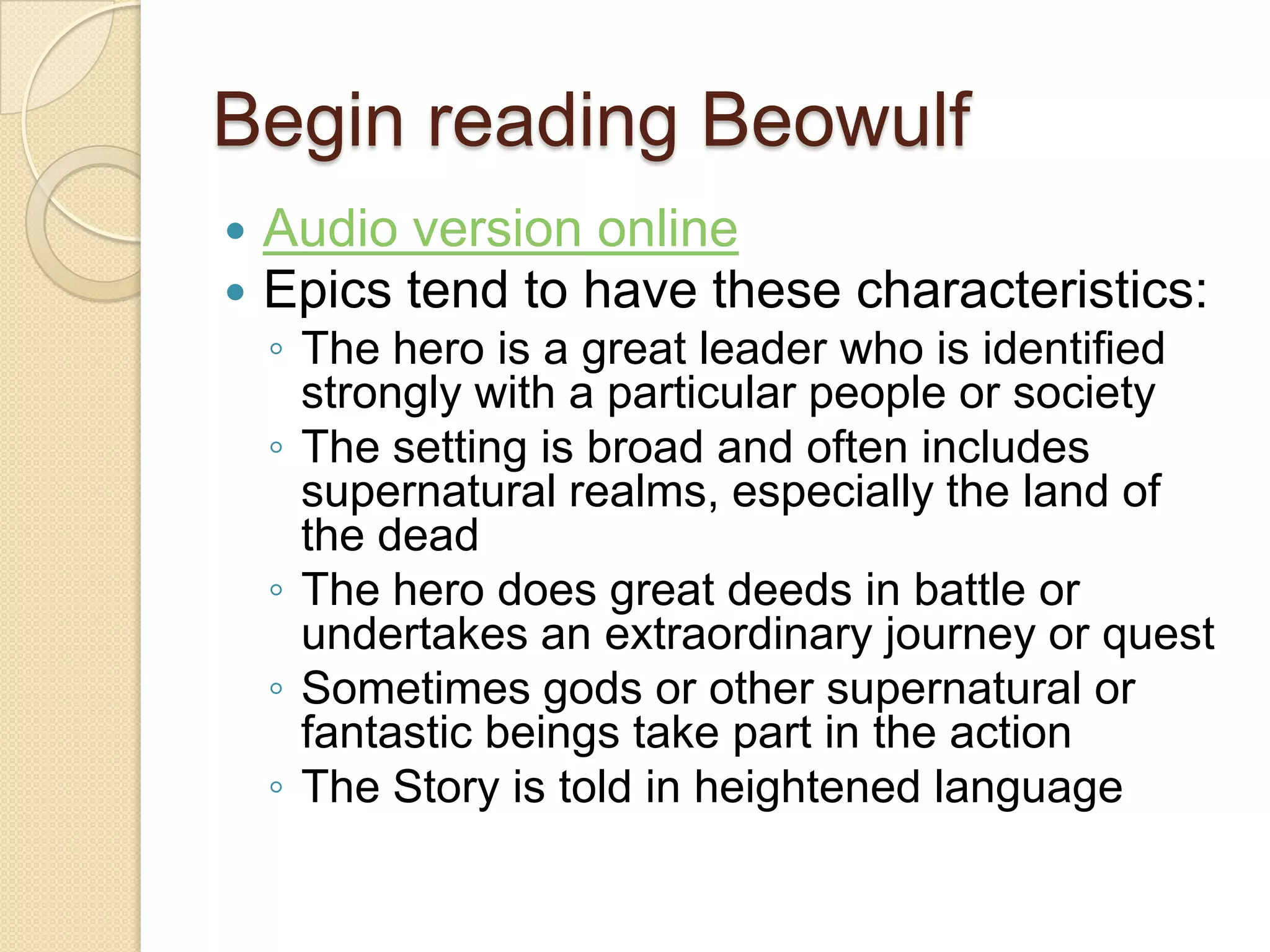 Begin reading BeowulfAudio version online Epics tend to have these characteristics: The hero is a great leader who is identified strongly with a particular people or societyThe setting is broad and often includes supernatural realms, especially the land of the deadThe hero does great deeds in battle or undertakes an extraordinary journey or questSometimes gods or other supernatural or fantastic beings take part in the actionThe Story is told in heightened language