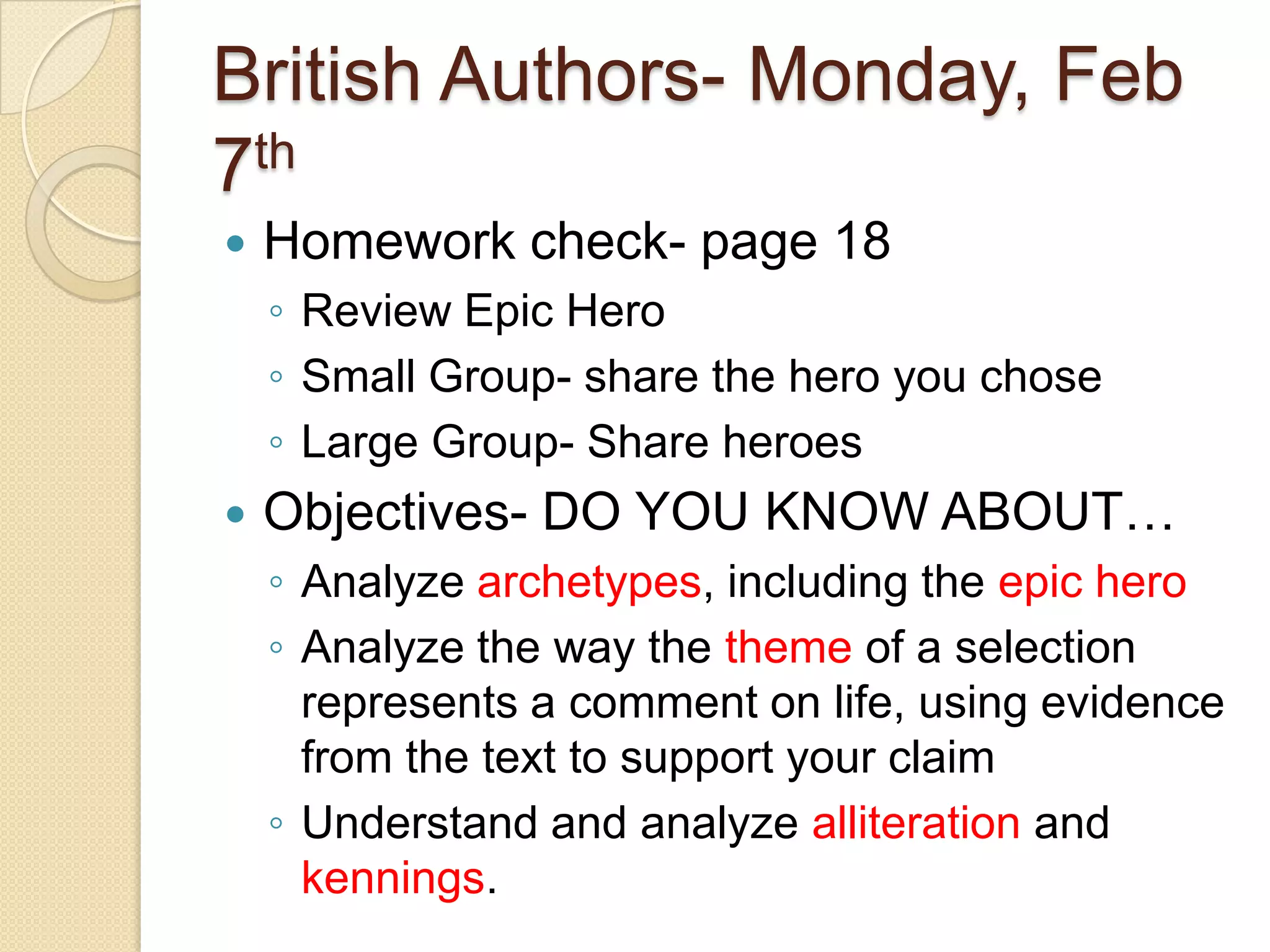 British Authors- Monday, Feb 7thHomework check- page 18Review Epic HeroSmall Group- share the hero you choseLarge Group- Share heroes  Objectives- DO YOU KNOW ABOUT… Analyze archetypes, including the epic heroAnalyze the way the theme of a selection represents a comment on life, using evidence from the text to support your claimUnderstand and analyze alliteration and kennings. 