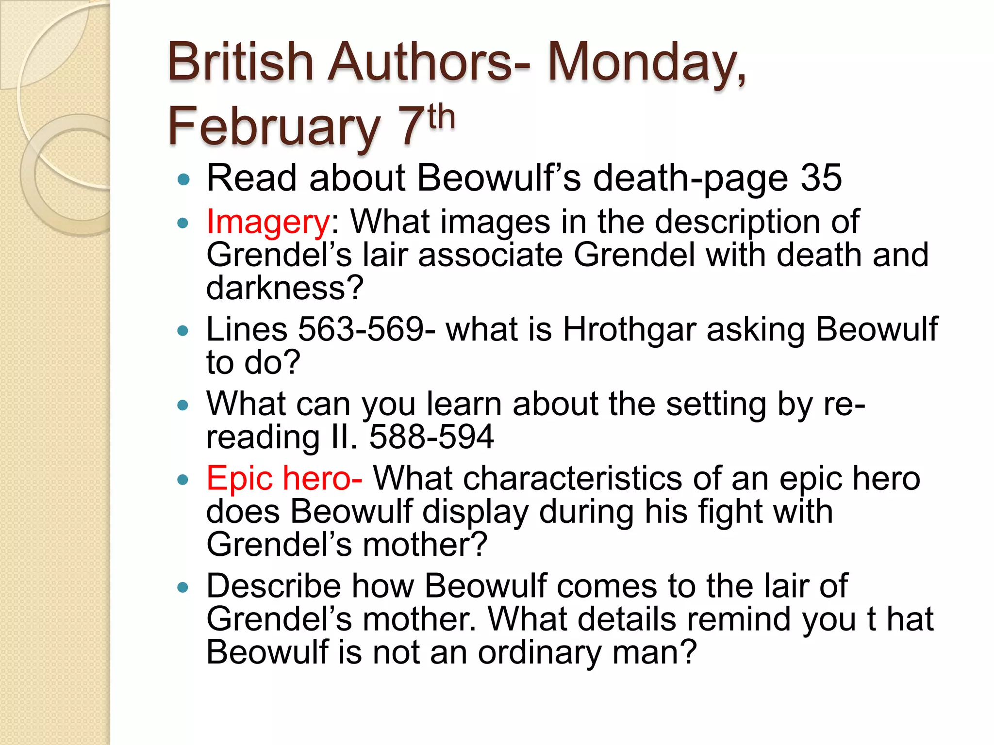 British Authors- Monday, February 7thRead about Beowulf’s death-page 35Imagery: What images in the description of Grendel’s lair associate Grendel with death and darkness? Lines 563-569- what is Hrothgar asking Beowulf to do? What can you learn about the setting by re-reading II. 588-594Epic hero- What characteristics of an epic hero does Beowulf display during his fight with Grendel’s mother? Describe how Beowulf comes to the lair of Grendel’s mother. What details remind you t hat Beowulf is not an ordinary man? 