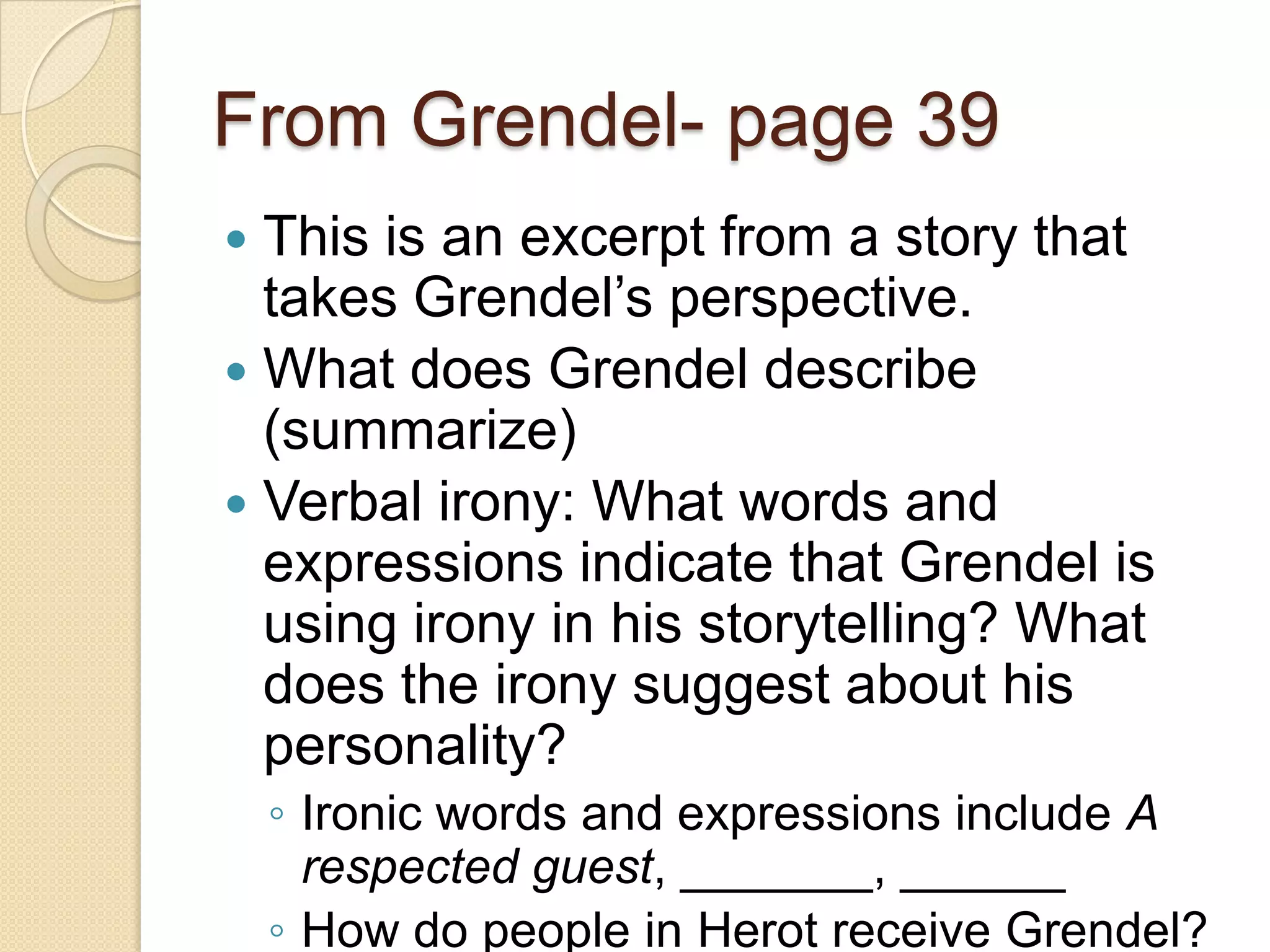 From Grendel- page 39This is an excerpt from a story that takes Grendel’s perspective. What does Grendel describe (summarize)Verbal irony: What words and expressions indicate that Grendel is using irony in his storytelling? What does the irony suggest about his personality? Ironic words and expressions include A respected guest, _______, ______How do people in Herot receive Grendel? 