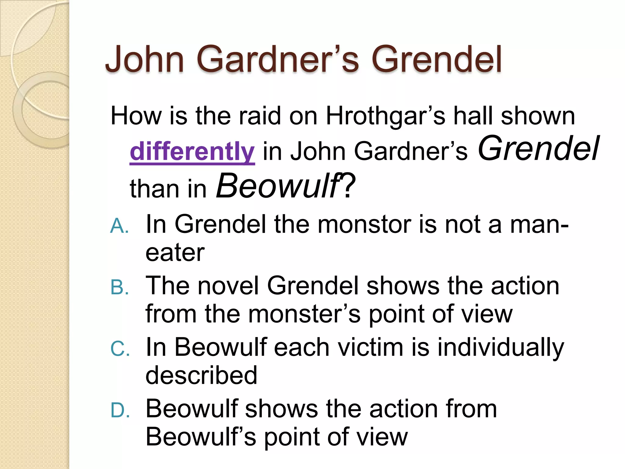 John Gardner’s GrendelHow is the raid on Hrothgar’s hall shown differently in John Gardner’s Grendel than in Beowulf? In Grendel the monstor is not a man-eaterThe novel Grendel shows the action from the monster’s point of viewIn Beowulf each victim is individually describedBeowulf shows the action from Beowulf’s point of view